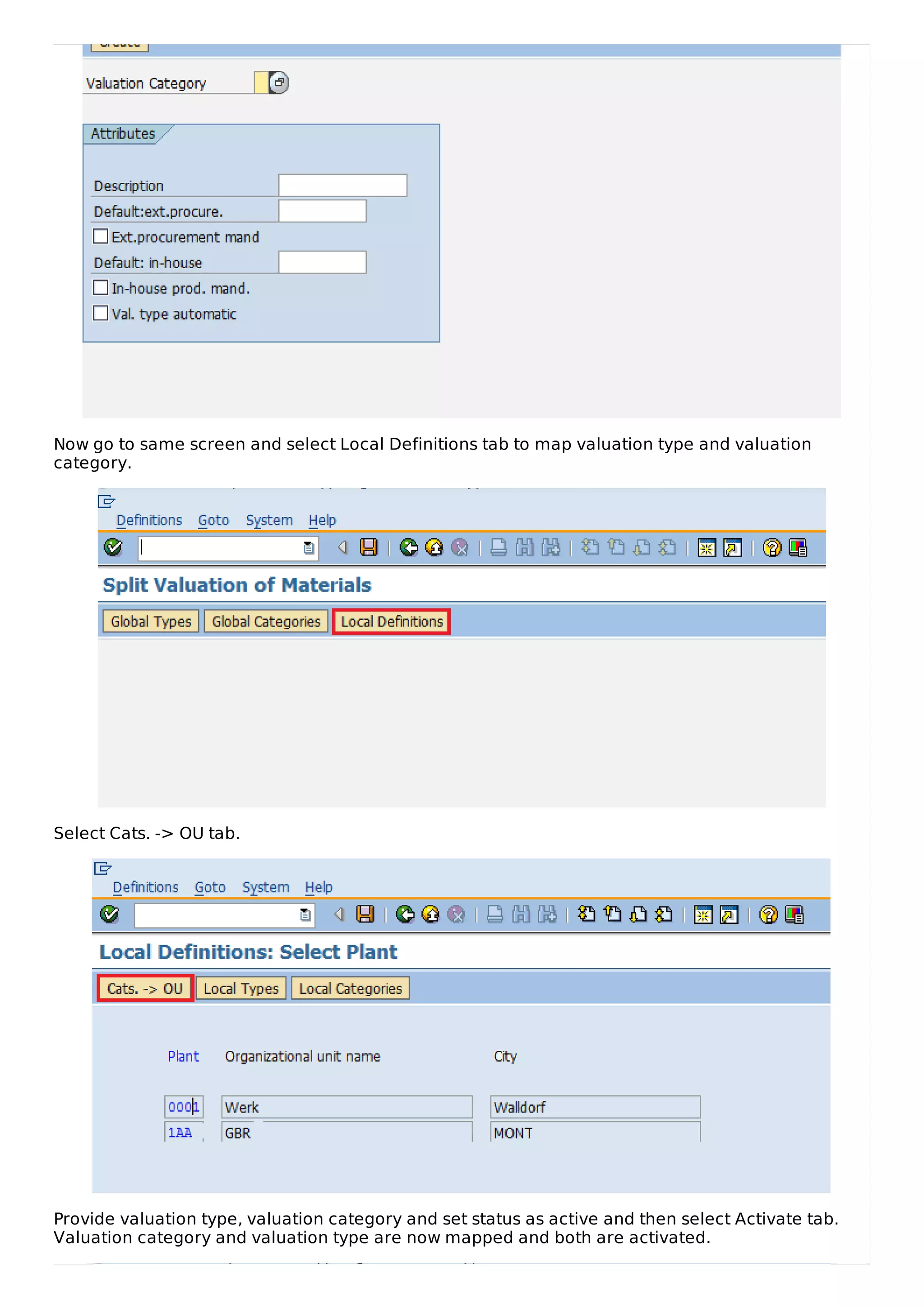 Now go to same screen and select Local Definitions tab to map valuation type and valuation
category.
Select Cats. -> OU tab.
Provide valuation type, valuation category and set status as active and then select Activate tab.
Valuation category and valuation type are now mapped and both are activated.
 