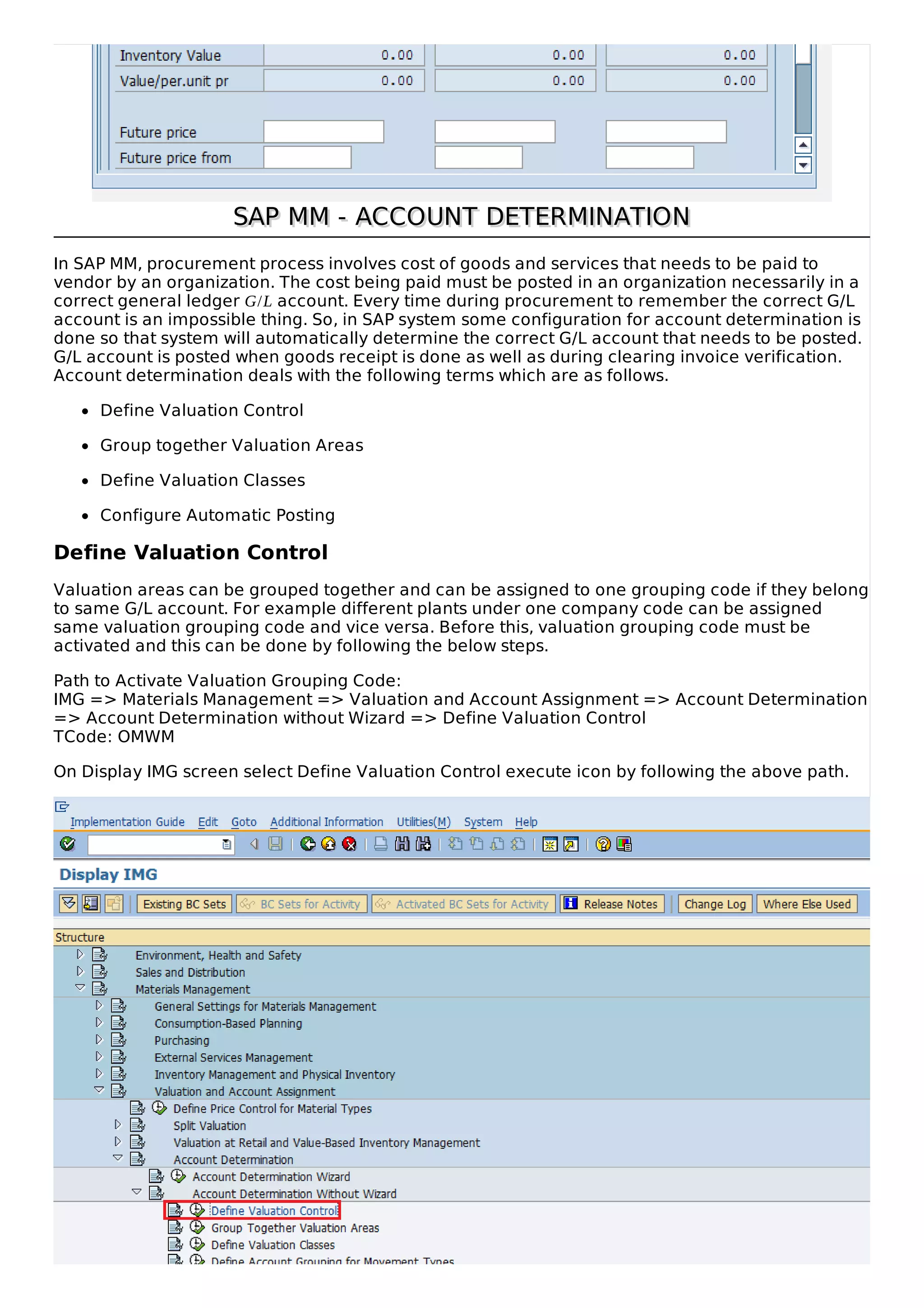 SAP MM - ACCOUNT DETERMINATIONSAP MM - ACCOUNT DETERMINATION
In SAP MM, procurement process involves cost of goods and services that needs to be paid to
vendor by an organization. The cost being paid must be posted in an organization necessarily in a
correct general ledger G/L account. Every time during procurement to remember the correct G/L
account is an impossible thing. So, in SAP system some configuration for account determination is
done so that system will automatically determine the correct G/L account that needs to be posted.
G/L account is posted when goods receipt is done as well as during clearing invoice verification.
Account determination deals with the following terms which are as follows.
Define Valuation Control
Group together Valuation Areas
Define Valuation Classes
Configure Automatic Posting
Define Valuation Control
Valuation areas can be grouped together and can be assigned to one grouping code if they belong
to same G/L account. For example different plants under one company code can be assigned
same valuation grouping code and vice versa. Before this, valuation grouping code must be
activated and this can be done by following the below steps.
Path to Activate Valuation Grouping Code:
IMG => Materials Management => Valuation and Account Assignment => Account Determination
=> Account Determination without Wizard => Define Valuation Control
TCode: OMWM
On Display IMG screen select Define Valuation Control execute icon by following the above path.
 