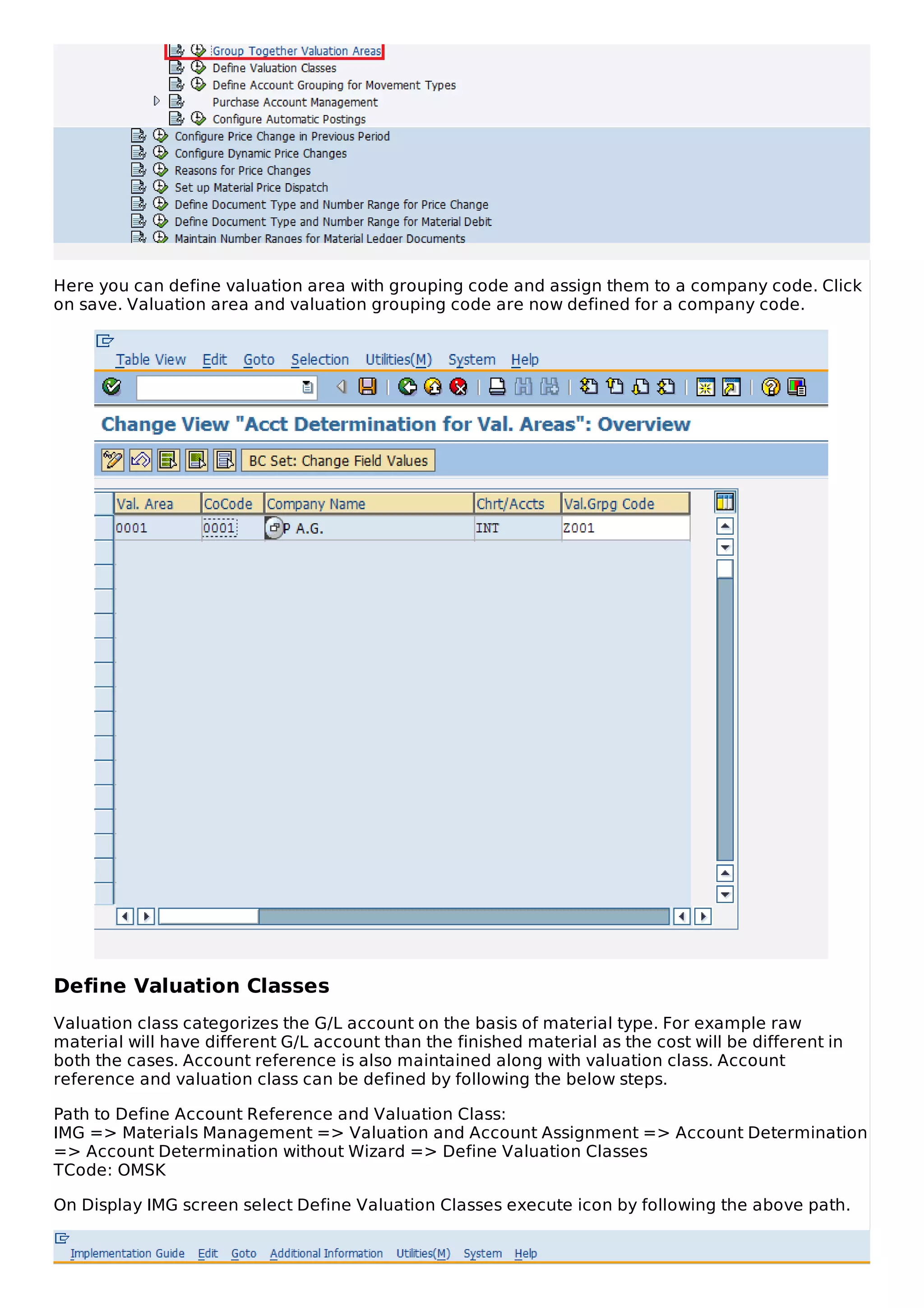 Here you can define valuation area with grouping code and assign them to a company code. Click
on save. Valuation area and valuation grouping code are now defined for a company code.
Define Valuation Classes
Valuation class categorizes the G/L account on the basis of material type. For example raw
material will have different G/L account than the finished material as the cost will be different in
both the cases. Account reference is also maintained along with valuation class. Account
reference and valuation class can be defined by following the below steps.
Path to Define Account Reference and Valuation Class:
IMG => Materials Management => Valuation and Account Assignment => Account Determination
=> Account Determination without Wizard => Define Valuation Classes
TCode: OMSK
On Display IMG screen select Define Valuation Classes execute icon by following the above path.
 