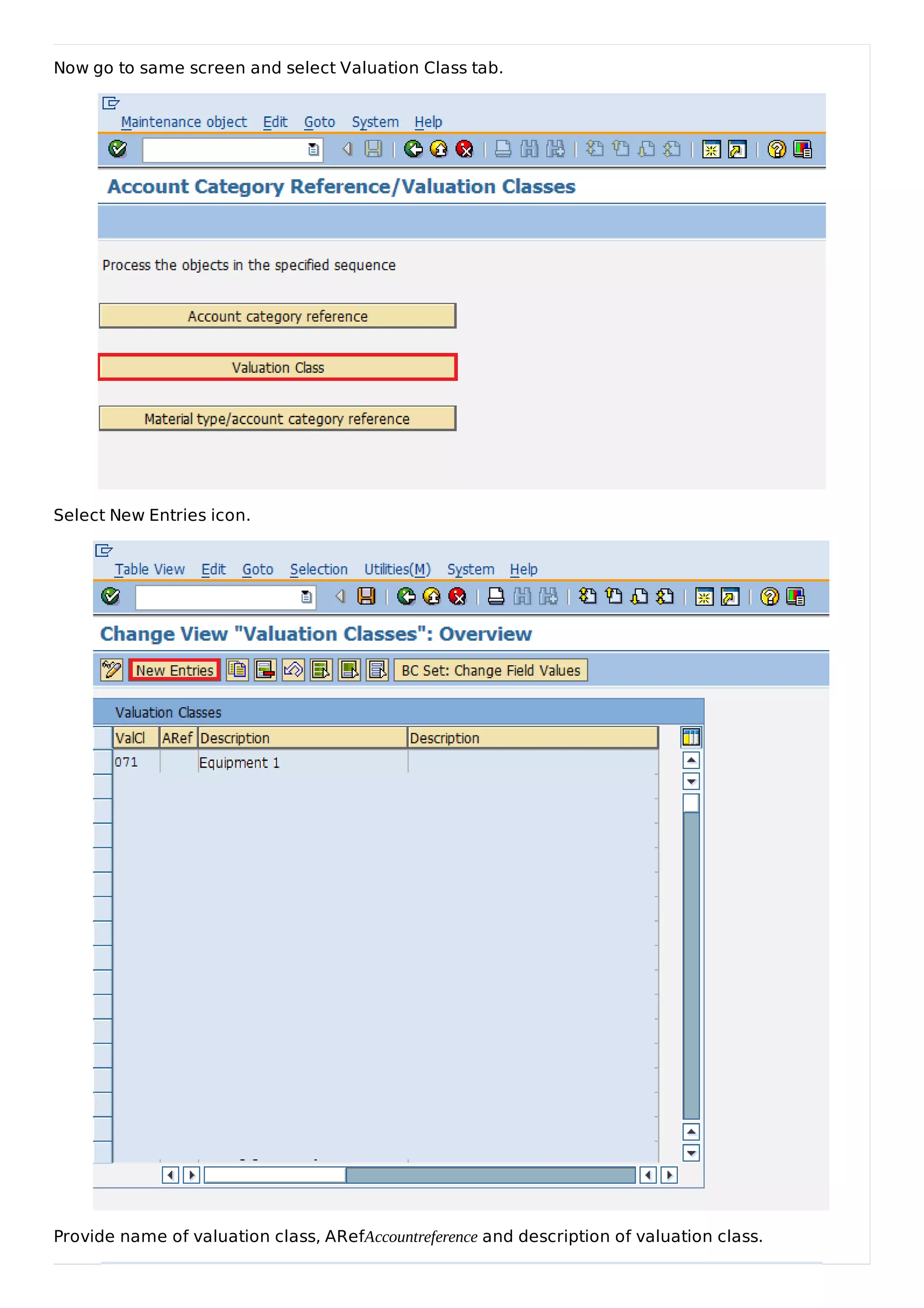 Now go to same screen and select Valuation Class tab.
Select New Entries icon.
Provide name of valuation class, ARefAccountreference and description of valuation class.
 