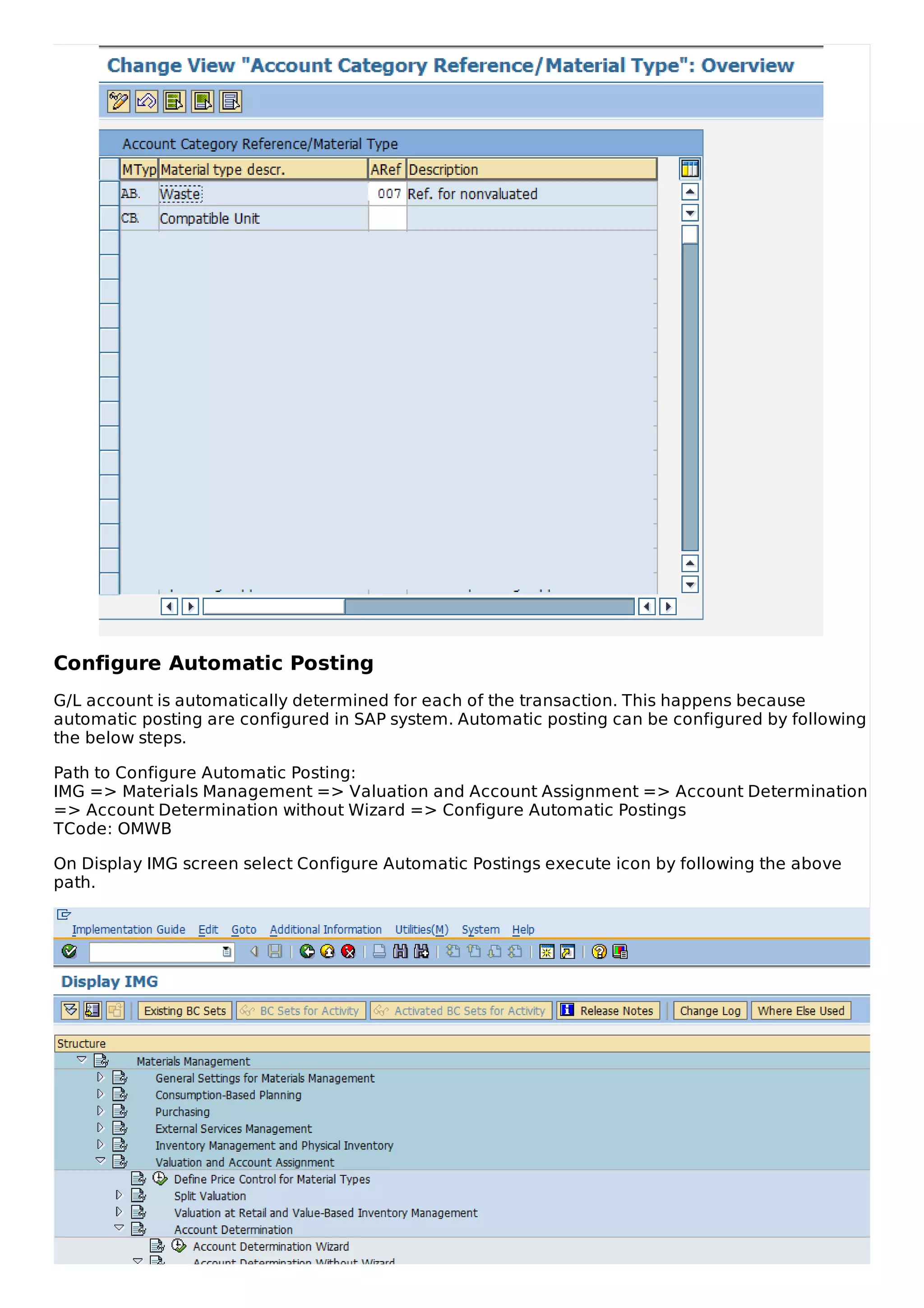 Configure Automatic Posting
G/L account is automatically determined for each of the transaction. This happens because
automatic posting are configured in SAP system. Automatic posting can be configured by following
the below steps.
Path to Configure Automatic Posting:
IMG => Materials Management => Valuation and Account Assignment => Account Determination
=> Account Determination without Wizard => Configure Automatic Postings
TCode: OMWB
On Display IMG screen select Configure Automatic Postings execute icon by following the above
path.
 