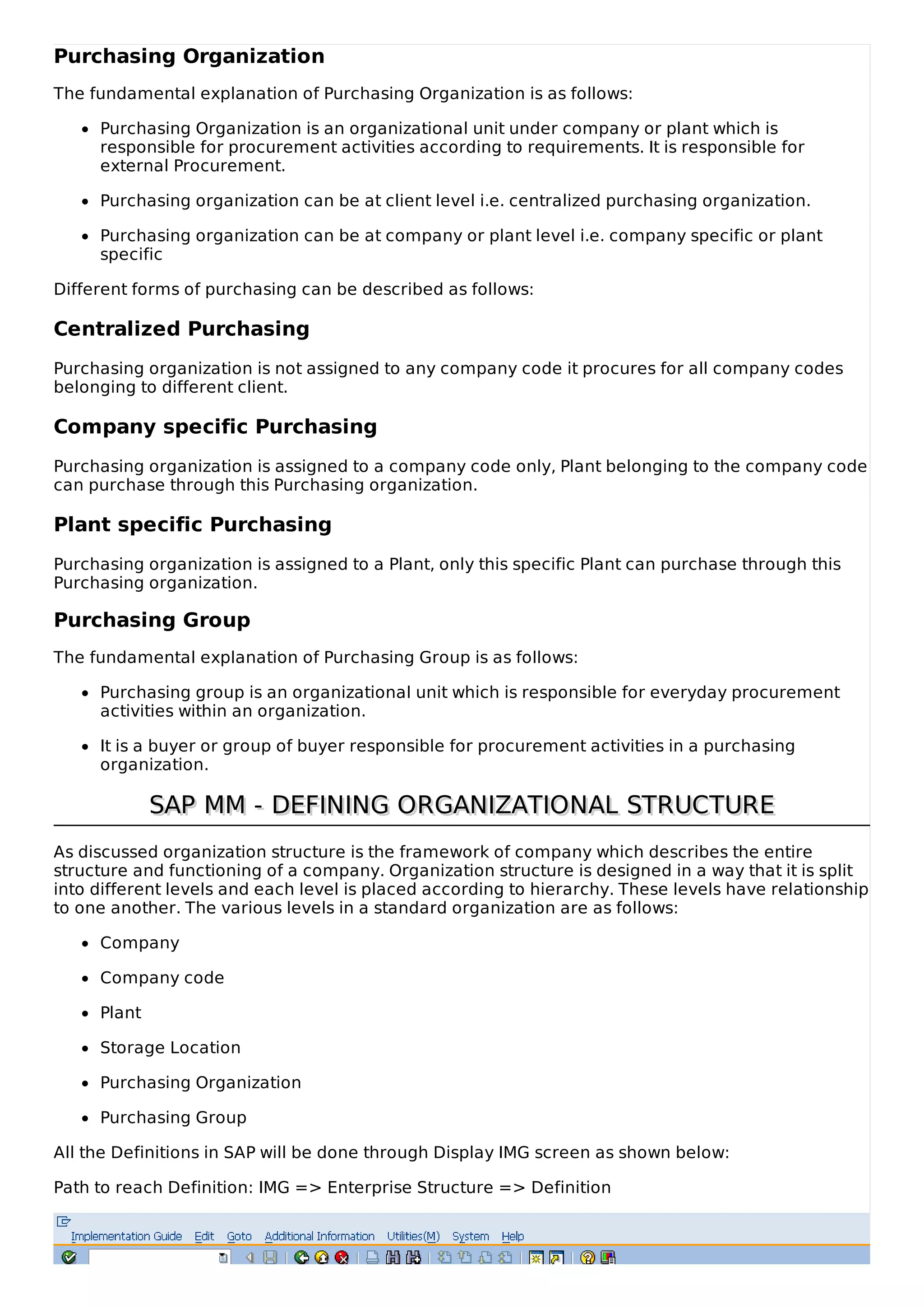 Purchasing Organization
The fundamental explanation of Purchasing Organization is as follows:
Purchasing Organization is an organizational unit under company or plant which is
responsible for procurement activities according to requirements. It is responsible for
external Procurement.
Purchasing organization can be at client level i.e. centralized purchasing organization.
Purchasing organization can be at company or plant level i.e. company specific or plant
specific
Different forms of purchasing can be described as follows:
Centralized Purchasing
Purchasing organization is not assigned to any company code it procures for all company codes
belonging to different client.
Company specific Purchasing
Purchasing organization is assigned to a company code only, Plant belonging to the company code
can purchase through this Purchasing organization.
Plant specific Purchasing
Purchasing organization is assigned to a Plant, only this specific Plant can purchase through this
Purchasing organization.
Purchasing Group
The fundamental explanation of Purchasing Group is as follows:
Purchasing group is an organizational unit which is responsible for everyday procurement
activities within an organization.
It is a buyer or group of buyer responsible for procurement activities in a purchasing
organization.
SAP MM - DEFINING ORGANIZATIONAL STRUCTURESAP MM - DEFINING ORGANIZATIONAL STRUCTURE
As discussed organization structure is the framework of company which describes the entire
structure and functioning of a company. Organization structure is designed in a way that it is split
into different levels and each level is placed according to hierarchy. These levels have relationship
to one another. The various levels in a standard organization are as follows:
Company
Company code
Plant
Storage Location
Purchasing Organization
Purchasing Group
All the Definitions in SAP will be done through Display IMG screen as shown below:
Path to reach Definition: IMG => Enterprise Structure => Definition
 