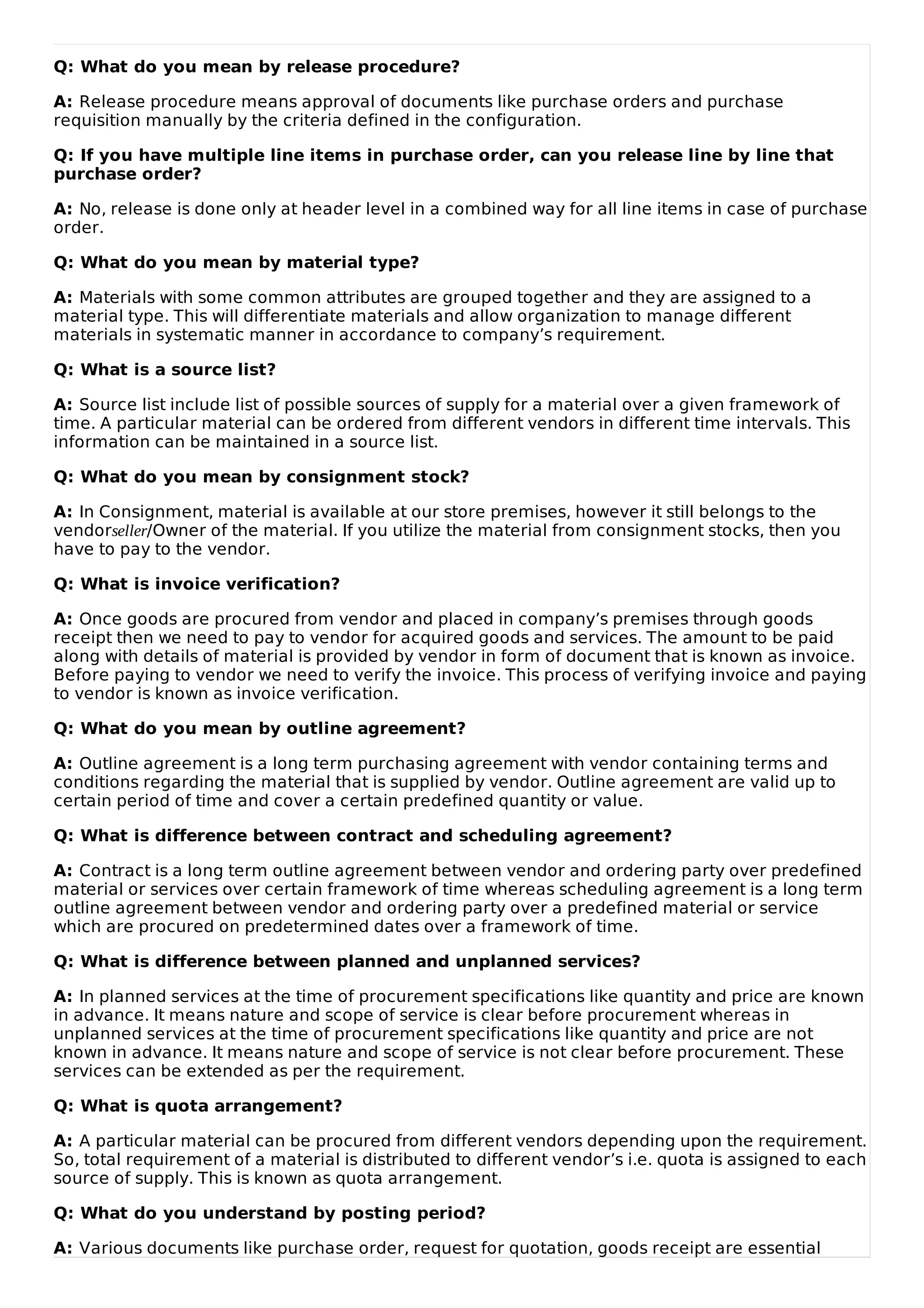 Q: What do you mean by release procedure?
A: Release procedure means approval of documents like purchase orders and purchase
requisition manually by the criteria defined in the configuration.
Q: If you have multiple line items in purchase order, can you release line by line that
purchase order?
A: No, release is done only at header level in a combined way for all line items in case of purchase
order.
Q: What do you mean by material type?
A: Materials with some common attributes are grouped together and they are assigned to a
material type. This will differentiate materials and allow organization to manage different
materials in systematic manner in accordance to company’s requirement.
Q: What is a source list?
A: Source list include list of possible sources of supply for a material over a given framework of
time. A particular material can be ordered from different vendors in different time intervals. This
information can be maintained in a source list.
Q: What do you mean by consignment stock?
A: In Consignment, material is available at our store premises, however it still belongs to the
vendorseller/Owner of the material. If you utilize the material from consignment stocks, then you
have to pay to the vendor.
Q: What is invoice verification?
A: Once goods are procured from vendor and placed in company’s premises through goods
receipt then we need to pay to vendor for acquired goods and services. The amount to be paid
along with details of material is provided by vendor in form of document that is known as invoice.
Before paying to vendor we need to verify the invoice. This process of verifying invoice and paying
to vendor is known as invoice verification.
Q: What do you mean by outline agreement?
A: Outline agreement is a long term purchasing agreement with vendor containing terms and
conditions regarding the material that is supplied by vendor. Outline agreement are valid up to
certain period of time and cover a certain predefined quantity or value.
Q: What is difference between contract and scheduling agreement?
A: Contract is a long term outline agreement between vendor and ordering party over predefined
material or services over certain framework of time whereas scheduling agreement is a long term
outline agreement between vendor and ordering party over a predefined material or service
which are procured on predetermined dates over a framework of time.
Q: What is difference between planned and unplanned services?
A: In planned services at the time of procurement specifications like quantity and price are known
in advance. It means nature and scope of service is clear before procurement whereas in
unplanned services at the time of procurement specifications like quantity and price are not
known in advance. It means nature and scope of service is not clear before procurement. These
services can be extended as per the requirement.
Q: What is quota arrangement?
A: A particular material can be procured from different vendors depending upon the requirement.
So, total requirement of a material is distributed to different vendor’s i.e. quota is assigned to each
source of supply. This is known as quota arrangement.
Q: What do you understand by posting period?
A: Various documents like purchase order, request for quotation, goods receipt are essential
 