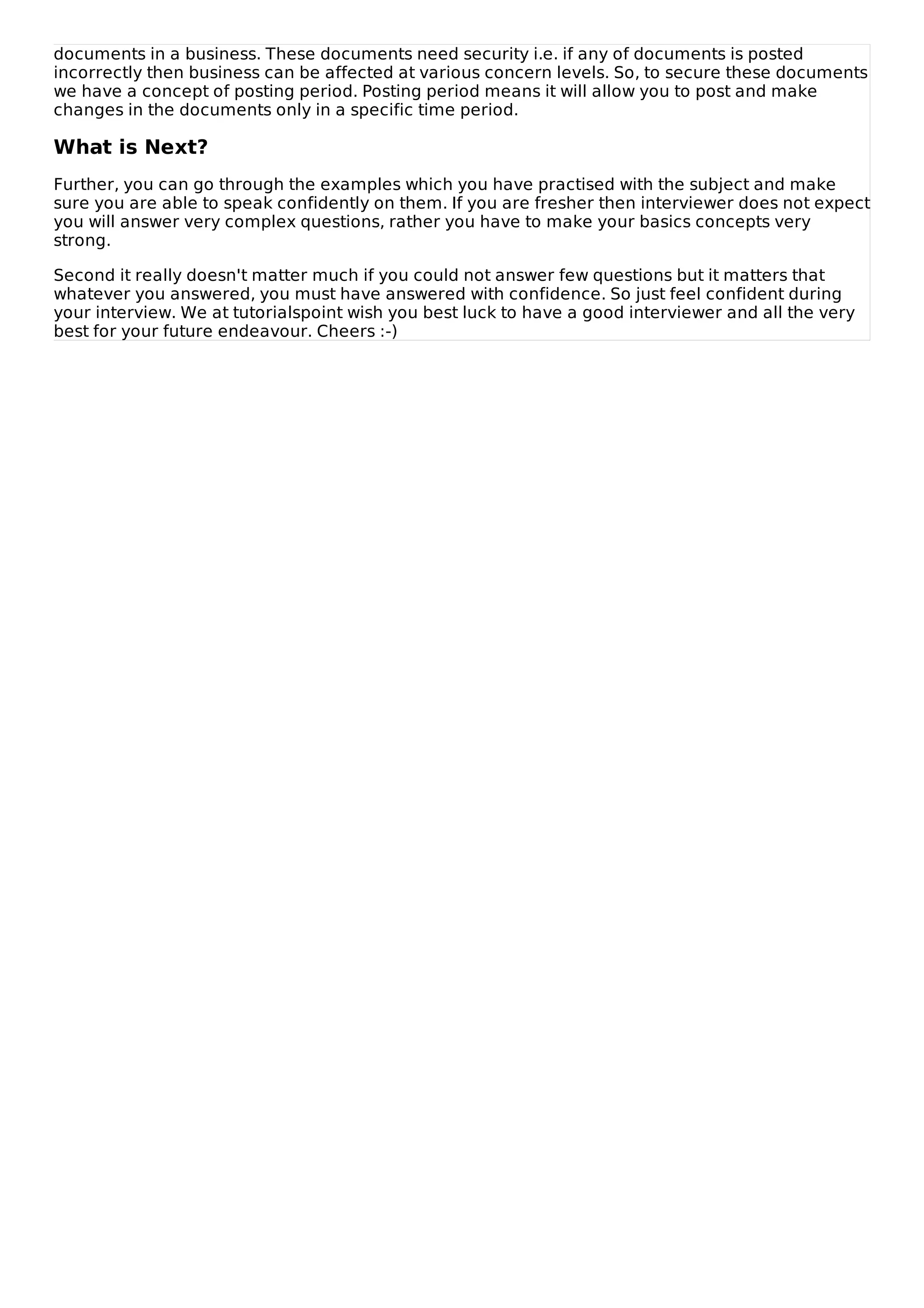 documents in a business. These documents need security i.e. if any of documents is posted
incorrectly then business can be affected at various concern levels. So, to secure these documents
we have a concept of posting period. Posting period means it will allow you to post and make
changes in the documents only in a specific time period.
What is Next?
Further, you can go through the examples which you have practised with the subject and make
sure you are able to speak confidently on them. If you are fresher then interviewer does not expect
you will answer very complex questions, rather you have to make your basics concepts very
strong.
Second it really doesn't matter much if you could not answer few questions but it matters that
whatever you answered, you must have answered with confidence. So just feel confident during
your interview. We at tutorialspoint wish you best luck to have a good interviewer and all the very
best for your future endeavour. Cheers :-)
 