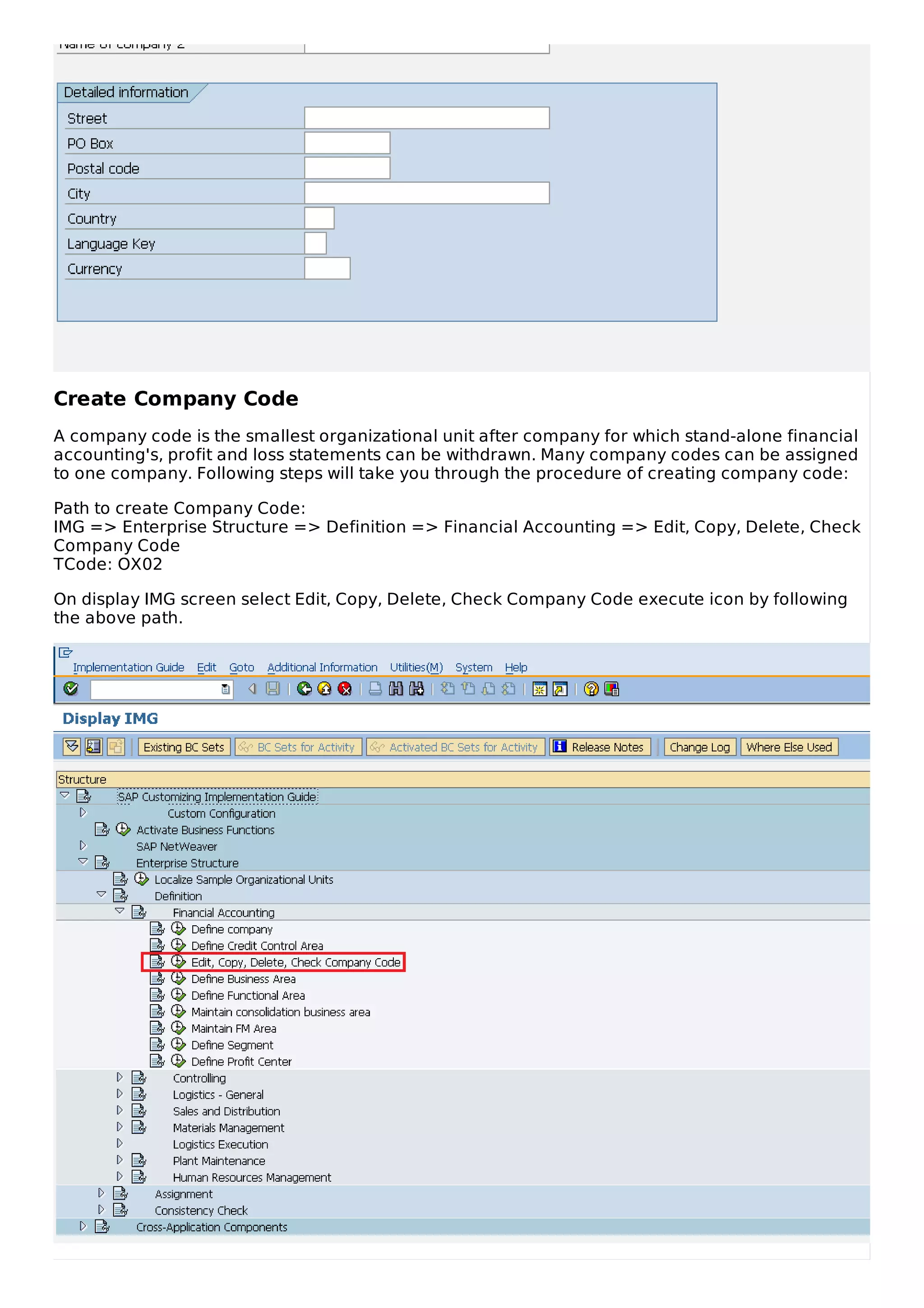 Create Company Code
A company code is the smallest organizational unit after company for which stand-alone financial
accounting's, profit and loss statements can be withdrawn. Many company codes can be assigned
to one company. Following steps will take you through the procedure of creating company code:
Path to create Company Code:
IMG => Enterprise Structure => Definition => Financial Accounting => Edit, Copy, Delete, Check
Company Code
TCode: OX02
On display IMG screen select Edit, Copy, Delete, Check Company Code execute icon by following
the above path.
 