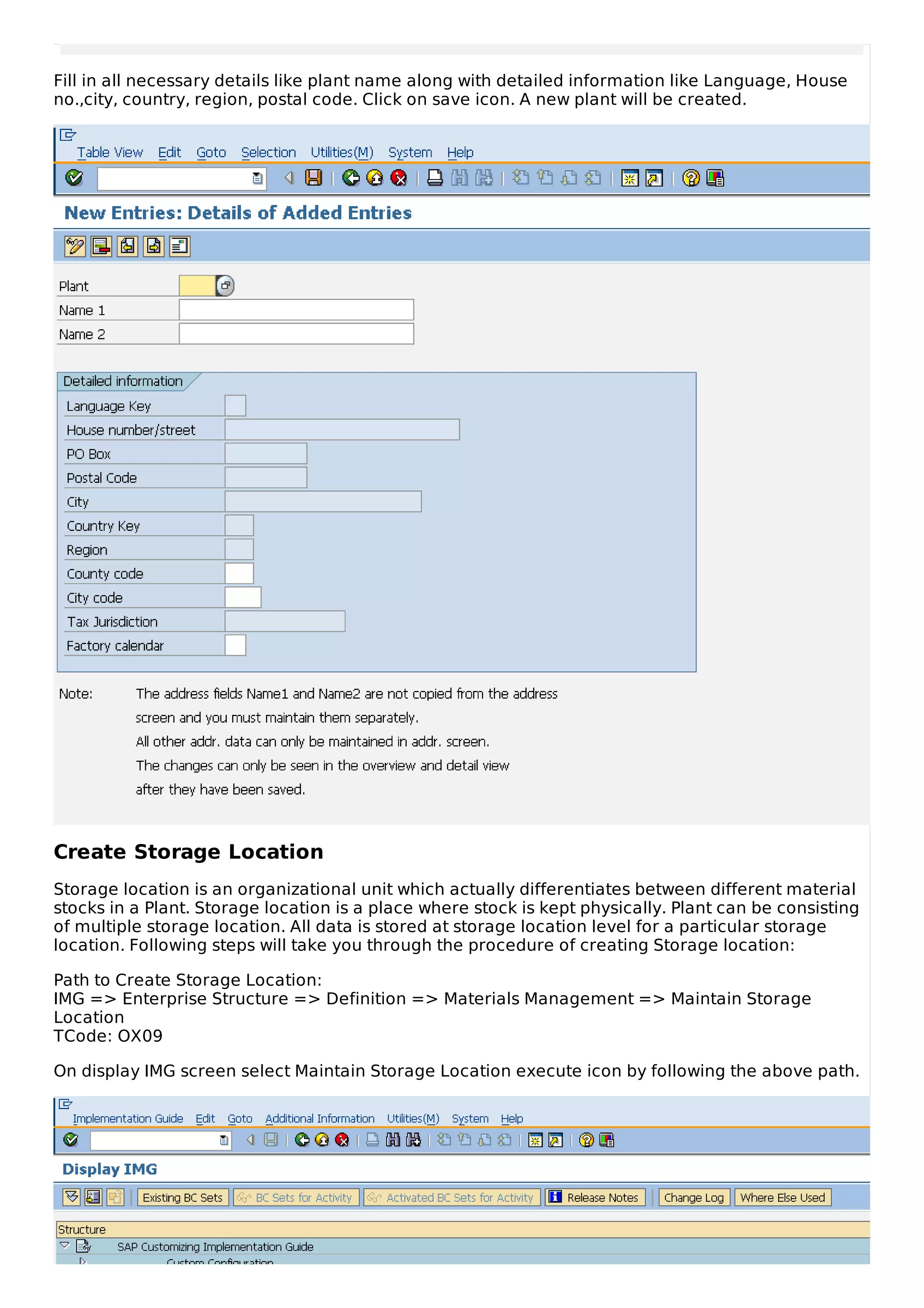 Fill in all necessary details like plant name along with detailed information like Language, House
no.,city, country, region, postal code. Click on save icon. A new plant will be created.
Create Storage Location
Storage location is an organizational unit which actually differentiates between different material
stocks in a Plant. Storage location is a place where stock is kept physically. Plant can be consisting
of multiple storage location. All data is stored at storage location level for a particular storage
location. Following steps will take you through the procedure of creating Storage location:
Path to Create Storage Location:
IMG => Enterprise Structure => Definition => Materials Management => Maintain Storage
Location
TCode: OX09
On display IMG screen select Maintain Storage Location execute icon by following the above path.
 