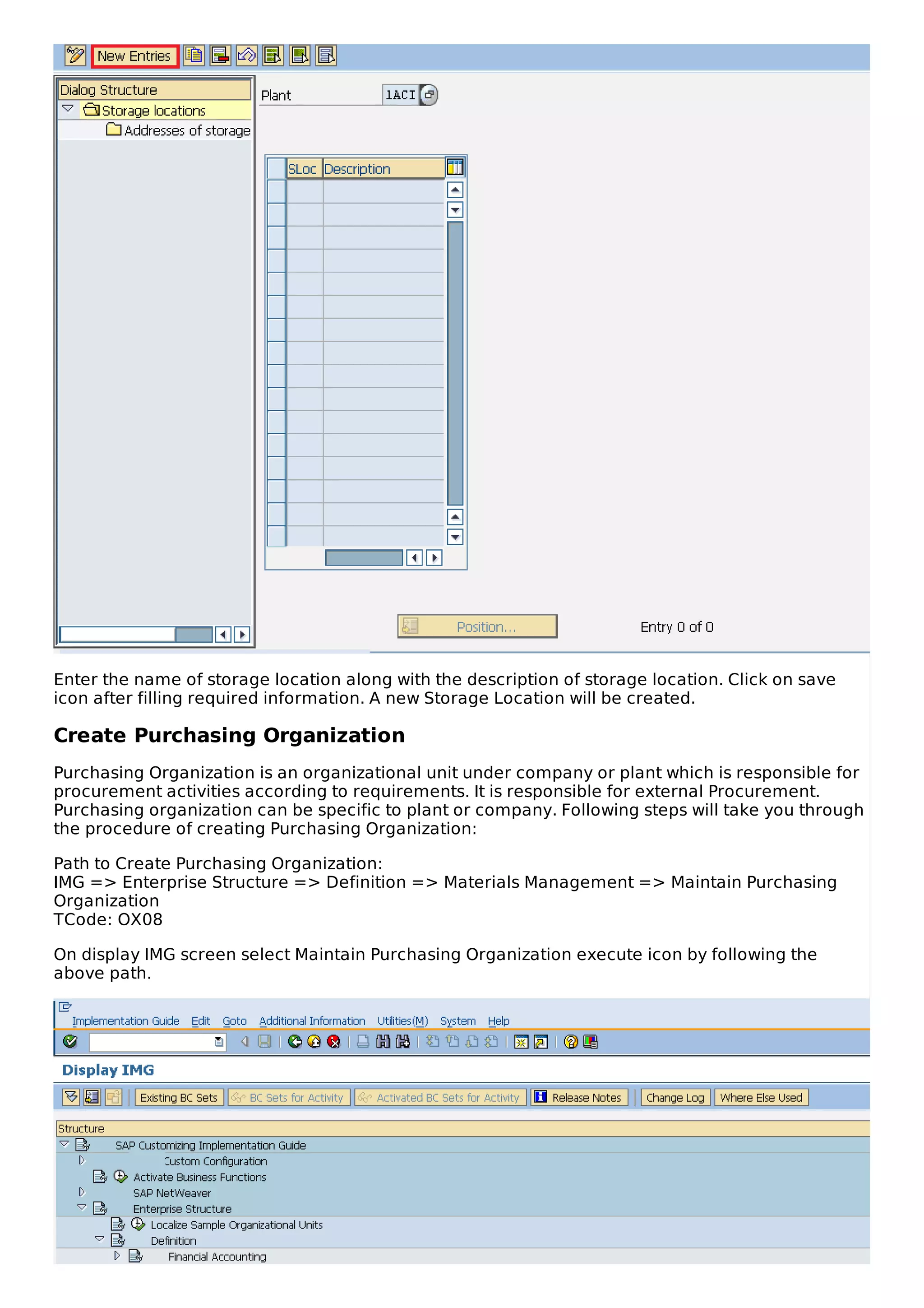 Enter the name of storage location along with the description of storage location. Click on save
icon after filling required information. A new Storage Location will be created.
Create Purchasing Organization
Purchasing Organization is an organizational unit under company or plant which is responsible for
procurement activities according to requirements. It is responsible for external Procurement.
Purchasing organization can be specific to plant or company. Following steps will take you through
the procedure of creating Purchasing Organization:
Path to Create Purchasing Organization:
IMG => Enterprise Structure => Definition => Materials Management => Maintain Purchasing
Organization
TCode: OX08
On display IMG screen select Maintain Purchasing Organization execute icon by following the
above path.
 