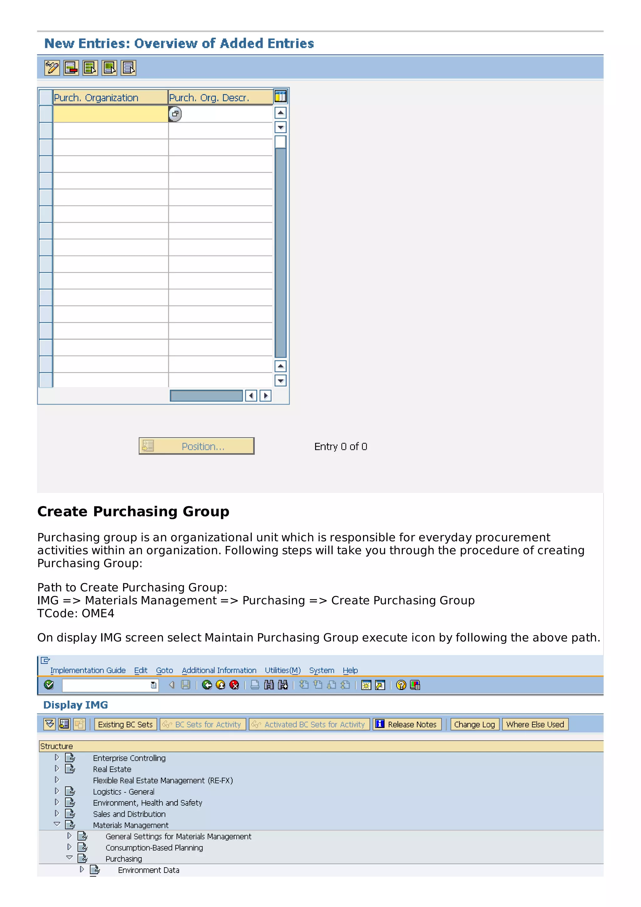 Create Purchasing Group
Purchasing group is an organizational unit which is responsible for everyday procurement
activities within an organization. Following steps will take you through the procedure of creating
Purchasing Group:
Path to Create Purchasing Group:
IMG => Materials Management => Purchasing => Create Purchasing Group
TCode: OME4
On display IMG screen select Maintain Purchasing Group execute icon by following the above path.
 