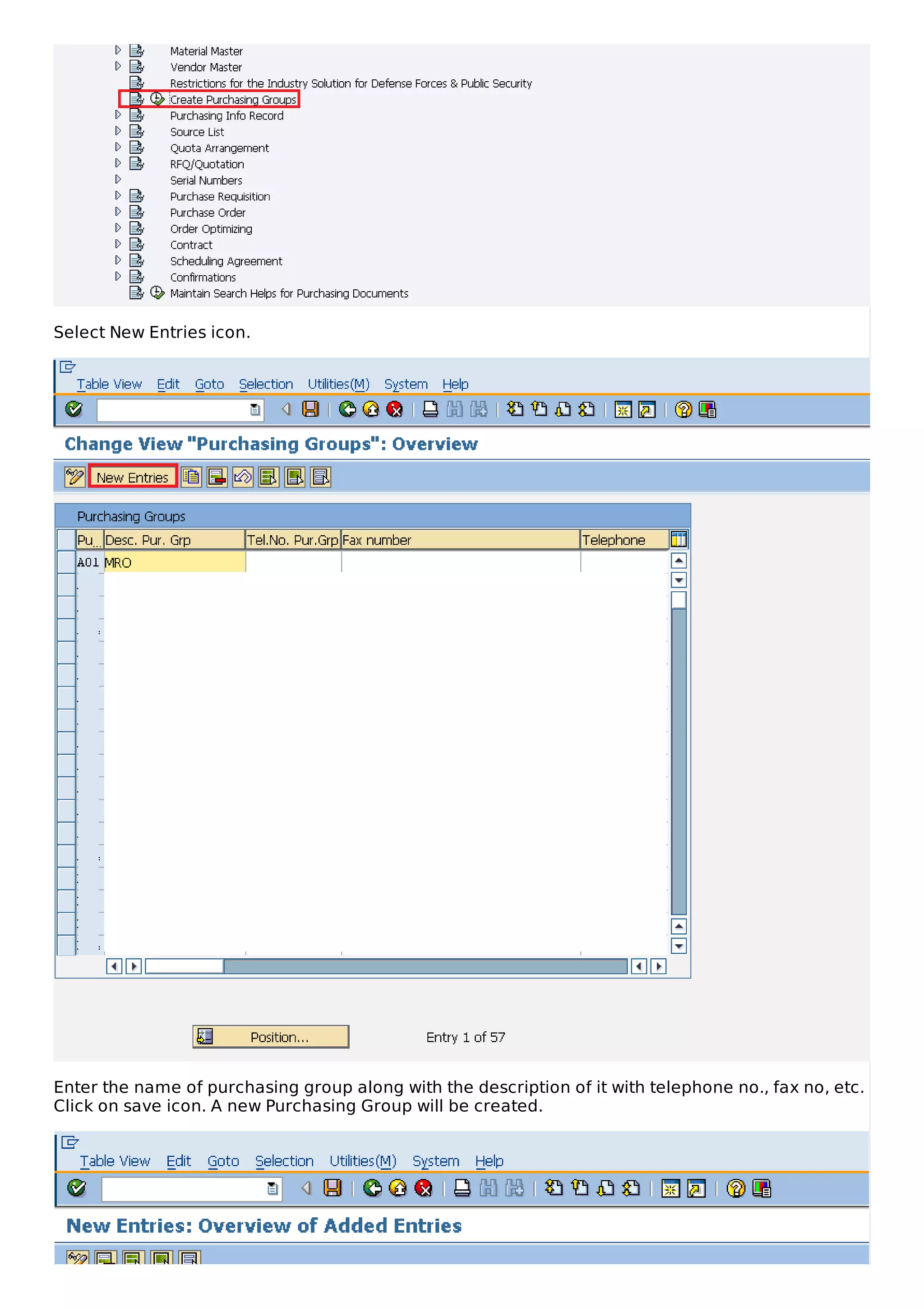Select New Entries icon.
Enter the name of purchasing group along with the description of it with telephone no., fax no, etc.
Click on save icon. A new Purchasing Group will be created.
 