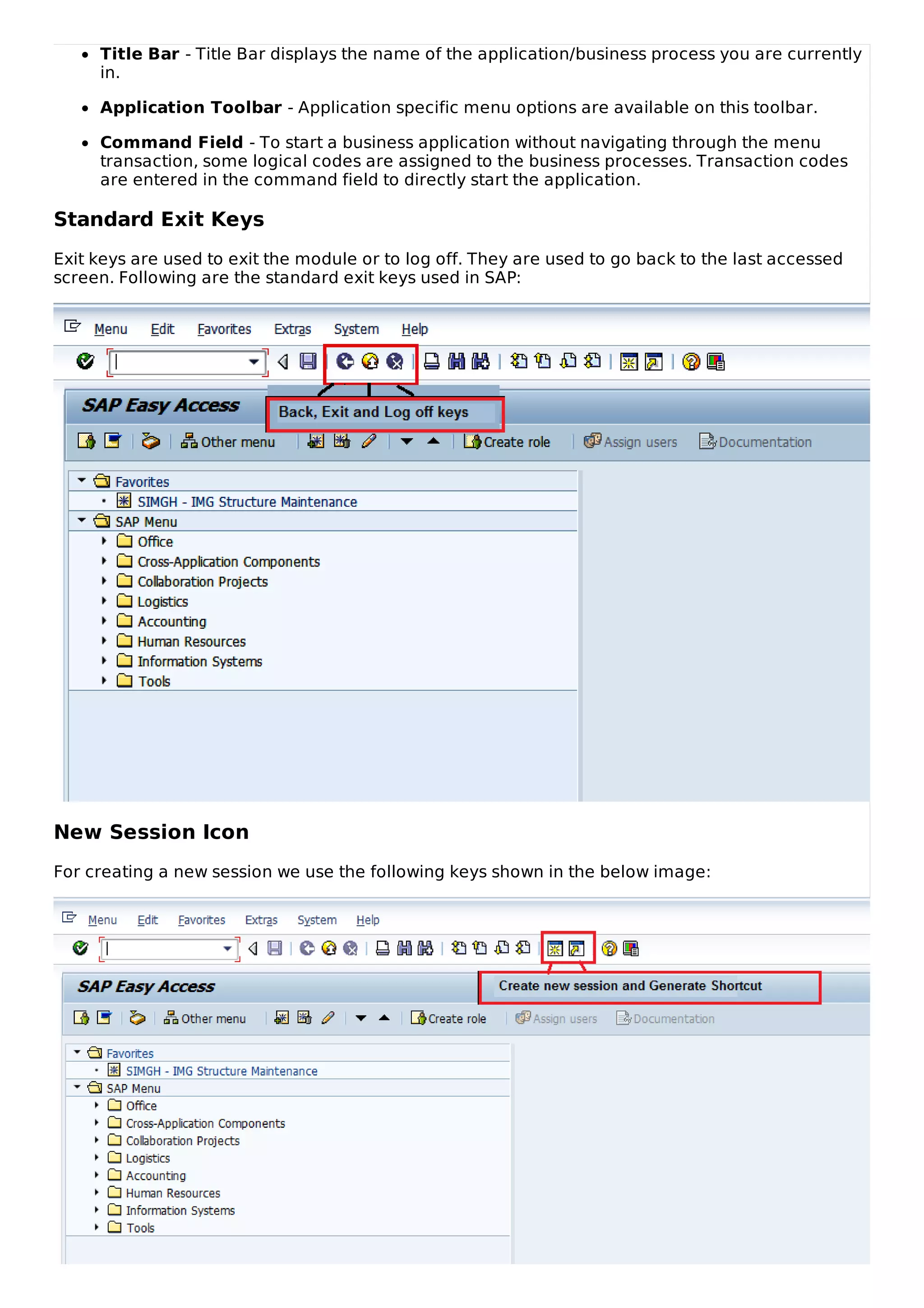 Title Bar - Title Bar displays the name of the application/business process you are currently
in.
Application Toolbar - Application specific menu options are available on this toolbar.
Command Field - To start a business application without navigating through the menu
transaction, some logical codes are assigned to the business processes. Transaction codes
are entered in the command field to directly start the application.
Standard Exit Keys
Exit keys are used to exit the module or to log off. They are used to go back to the last accessed
screen. Following are the standard exit keys used in SAP:
New Session Icon
For creating a new session we use the following keys shown in the below image:
 