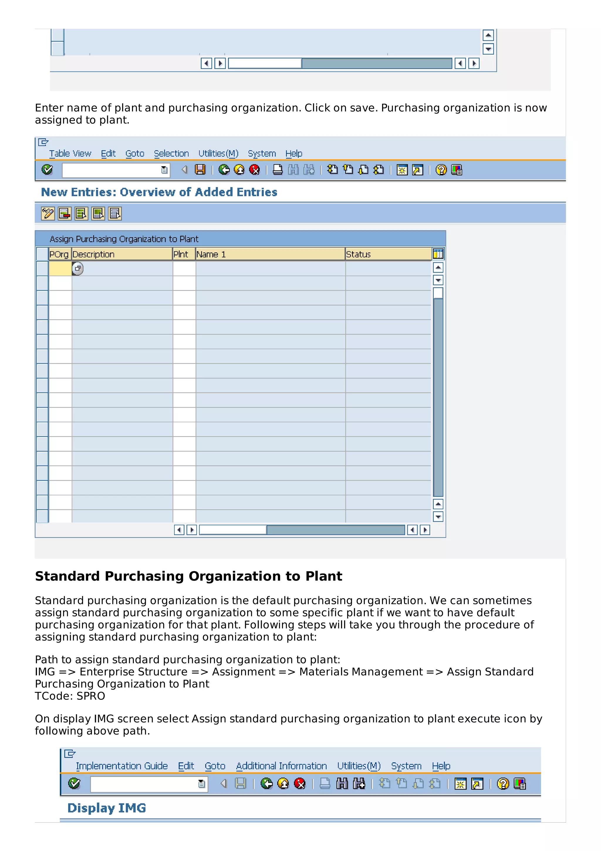 Enter name of plant and purchasing organization. Click on save. Purchasing organization is now
assigned to plant.
Standard Purchasing Organization to Plant
Standard purchasing organization is the default purchasing organization. We can sometimes
assign standard purchasing organization to some specific plant if we want to have default
purchasing organization for that plant. Following steps will take you through the procedure of
assigning standard purchasing organization to plant:
Path to assign standard purchasing organization to plant:
IMG => Enterprise Structure => Assignment => Materials Management => Assign Standard
Purchasing Organization to Plant
TCode: SPRO
On display IMG screen select Assign standard purchasing organization to plant execute icon by
following above path.
 