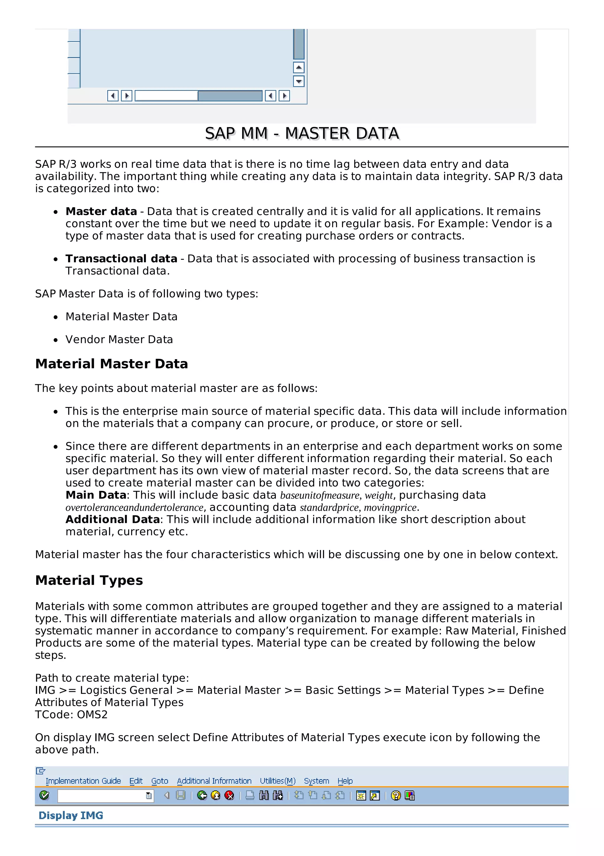 SAP MM - MASTER DATASAP MM - MASTER DATA
SAP R/3 works on real time data that is there is no time lag between data entry and data
availability. The important thing while creating any data is to maintain data integrity. SAP R/3 data
is categorized into two:
Master data - Data that is created centrally and it is valid for all applications. It remains
constant over the time but we need to update it on regular basis. For Example: Vendor is a
type of master data that is used for creating purchase orders or contracts.
Transactional data - Data that is associated with processing of business transaction is
Transactional data.
SAP Master Data is of following two types:
Material Master Data
Vendor Master Data
Material Master Data
The key points about material master are as follows:
This is the enterprise main source of material specific data. This data will include information
on the materials that a company can procure, or produce, or store or sell.
Since there are different departments in an enterprise and each department works on some
specific material. So they will enter different information regarding their material. So each
user department has its own view of material master record. So, the data screens that are
used to create material master can be divided into two categories:
Main Data: This will include basic data baseunitofmeasure, weight, purchasing data
overtoleranceandundertolerance, accounting data standardprice, movingprice.
Additional Data: This will include additional information like short description about
material, currency etc.
Material master has the four characteristics which will be discussing one by one in below context.
Material Types
Materials with some common attributes are grouped together and they are assigned to a material
type. This will differentiate materials and allow organization to manage different materials in
systematic manner in accordance to company’s requirement. For example: Raw Material, Finished
Products are some of the material types. Material type can be created by following the below
steps.
Path to create material type:
IMG >= Logistics General >= Material Master >= Basic Settings >= Material Types >= Define
Attributes of Material Types
TCode: OMS2
On display IMG screen select Define Attributes of Material Types execute icon by following the
above path.
 