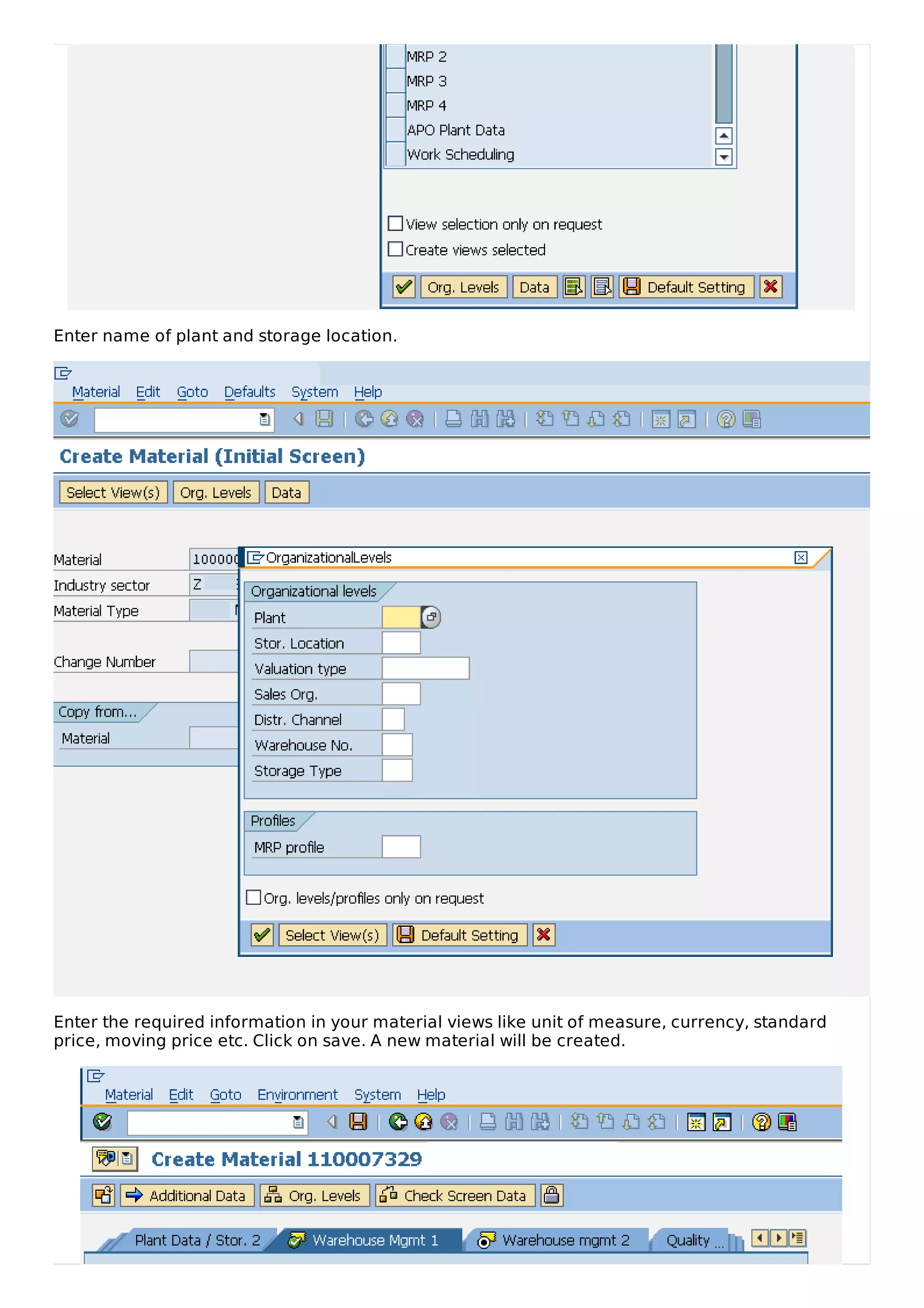 Enter name of plant and storage location.
Enter the required information in your material views like unit of measure, currency, standard
price, moving price etc. Click on save. A new material will be created.
 