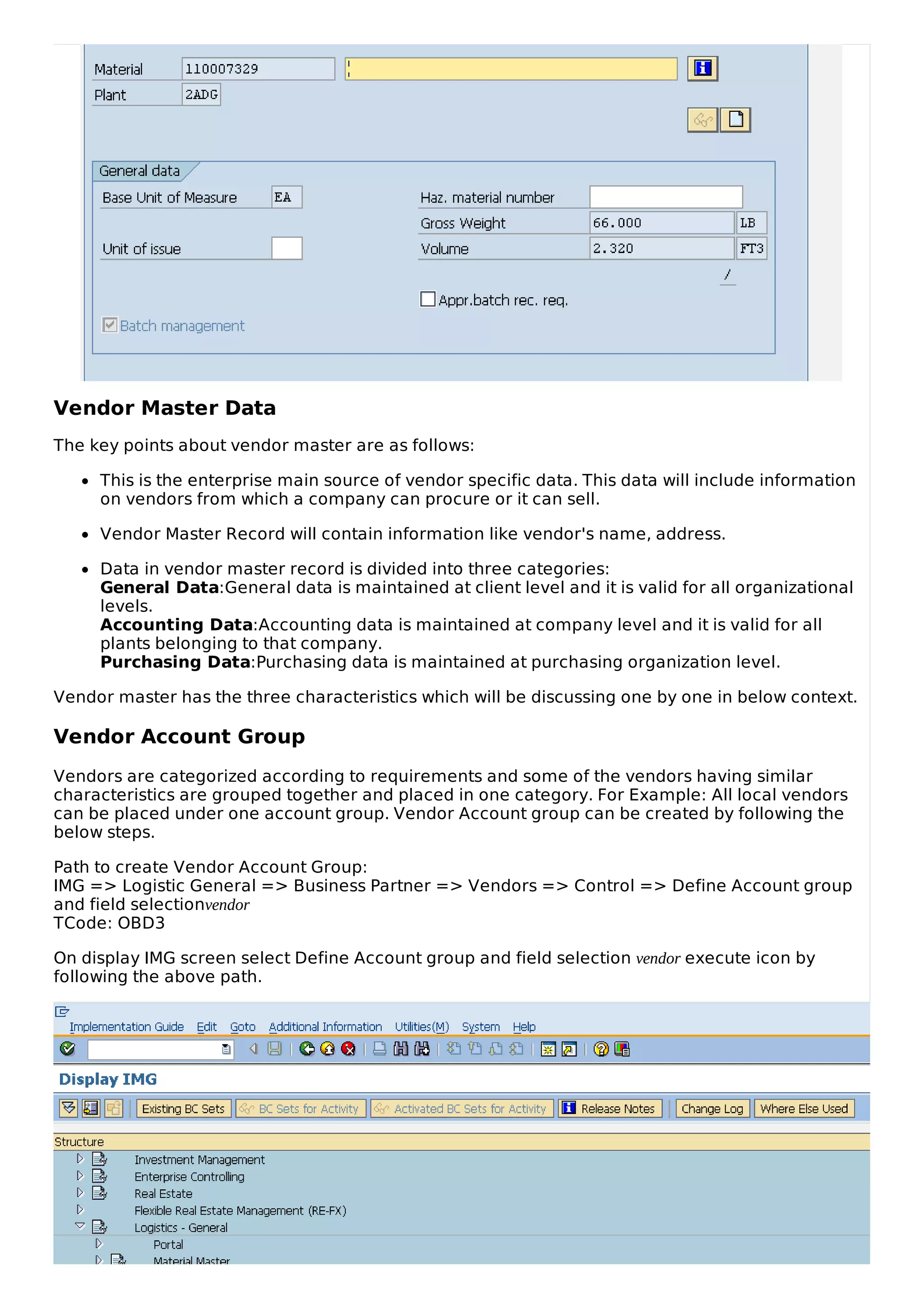 Vendor Master Data
The key points about vendor master are as follows:
This is the enterprise main source of vendor specific data. This data will include information
on vendors from which a company can procure or it can sell.
Vendor Master Record will contain information like vendor's name, address.
Data in vendor master record is divided into three categories:
General Data:General data is maintained at client level and it is valid for all organizational
levels.
Accounting Data:Accounting data is maintained at company level and it is valid for all
plants belonging to that company.
Purchasing Data:Purchasing data is maintained at purchasing organization level.
Vendor master has the three characteristics which will be discussing one by one in below context.
Vendor Account Group
Vendors are categorized according to requirements and some of the vendors having similar
characteristics are grouped together and placed in one category. For Example: All local vendors
can be placed under one account group. Vendor Account group can be created by following the
below steps.
Path to create Vendor Account Group:
IMG => Logistic General => Business Partner => Vendors => Control => Define Account group
and field selectionvendor
TCode: OBD3
On display IMG screen select Define Account group and field selection vendor execute icon by
following the above path.
 