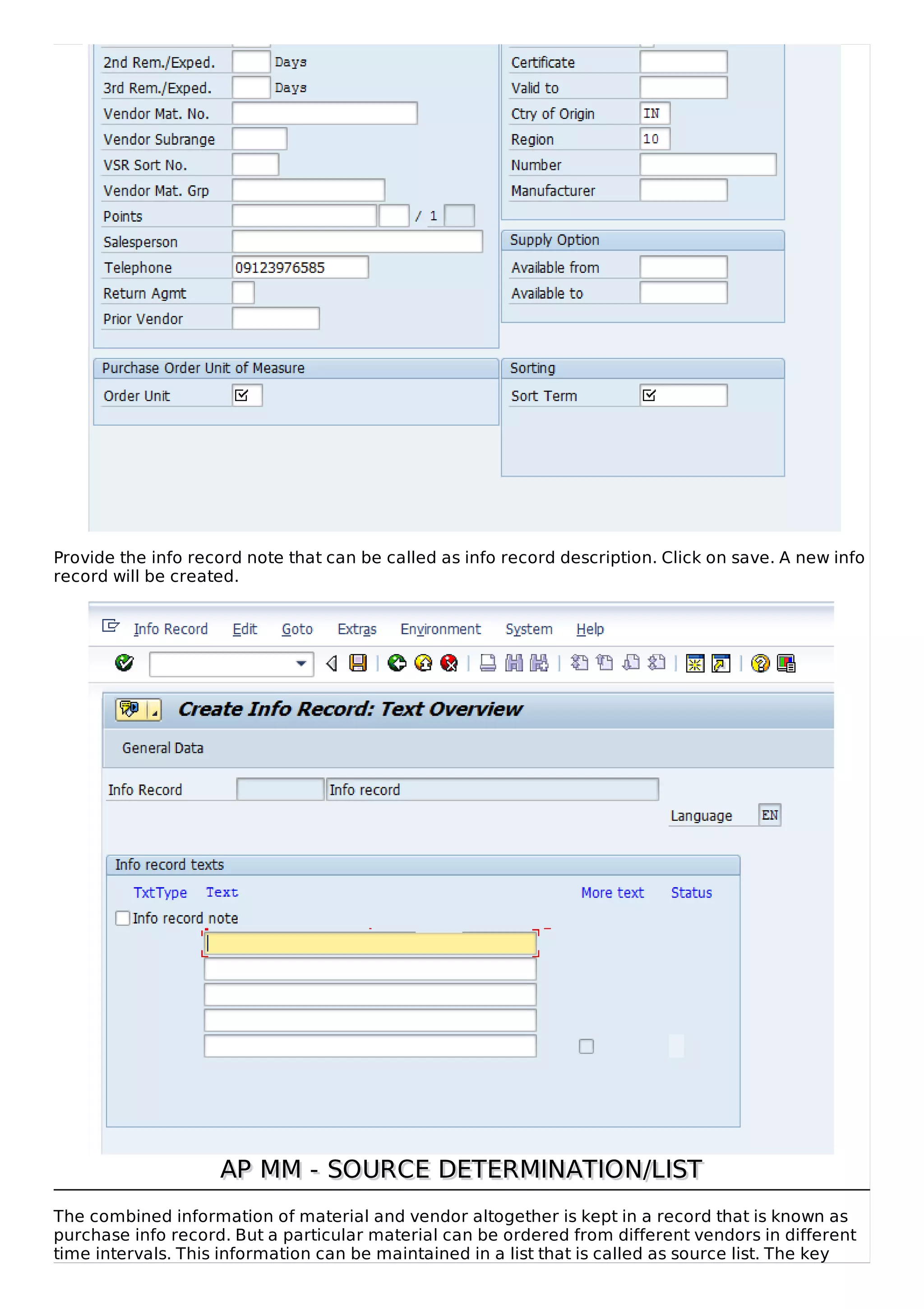 Provide the info record note that can be called as info record description. Click on save. A new info
record will be created.
AP MM - SOURCE DETERMINATION/LISTAP MM - SOURCE DETERMINATION/LIST
The combined information of material and vendor altogether is kept in a record that is known as
purchase info record. But a particular material can be ordered from different vendors in different
time intervals. This information can be maintained in a list that is called as source list. The key
 
