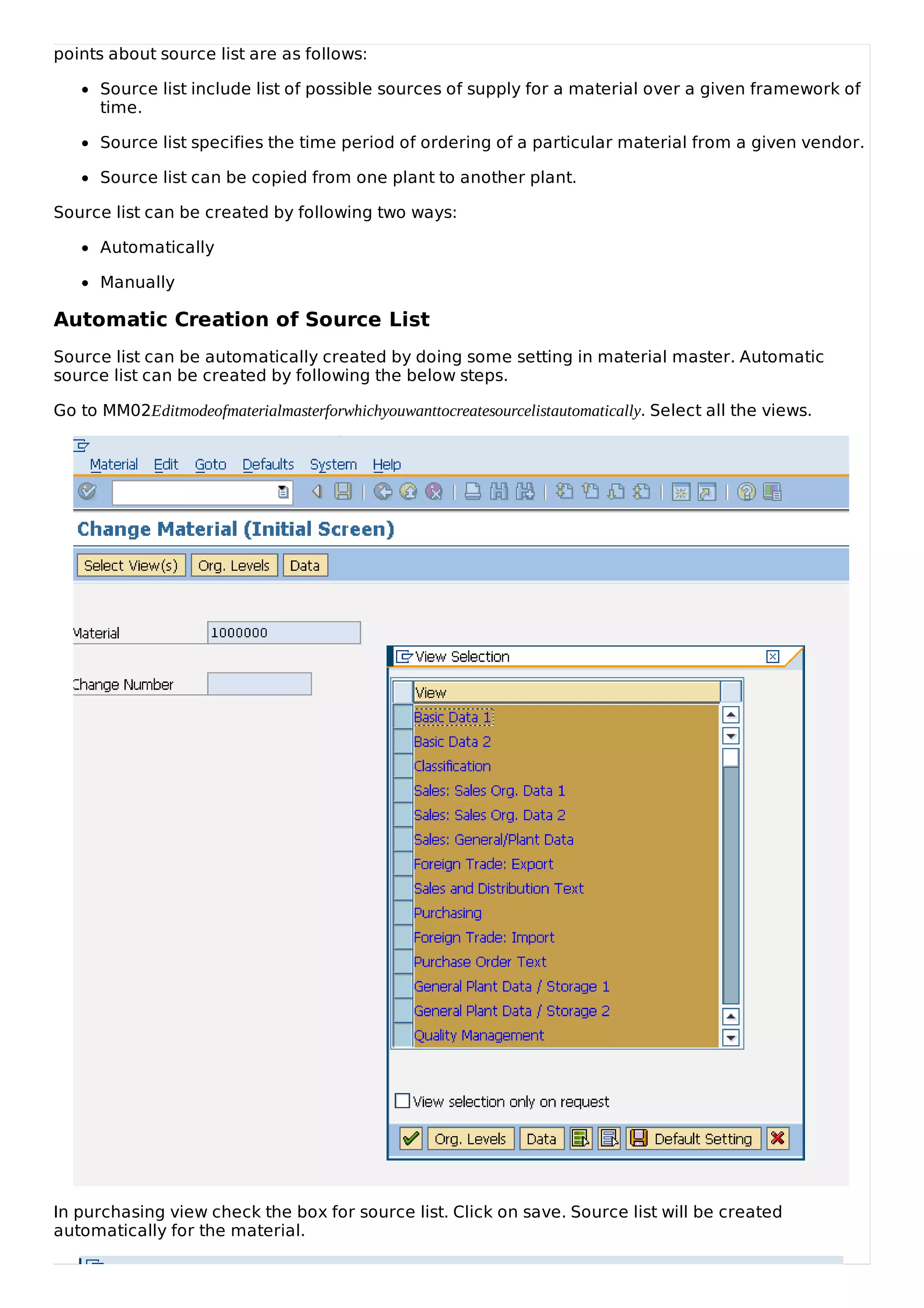 points about source list are as follows:
Source list include list of possible sources of supply for a material over a given framework of
time.
Source list specifies the time period of ordering of a particular material from a given vendor.
Source list can be copied from one plant to another plant.
Source list can be created by following two ways:
Automatically
Manually
Automatic Creation of Source List
Source list can be automatically created by doing some setting in material master. Automatic
source list can be created by following the below steps.
Go to MM02Editmodeofmaterialmasterforwhichyouwanttocreatesourcelistautomatically. Select all the views.
In purchasing view check the box for source list. Click on save. Source list will be created
automatically for the material.
 