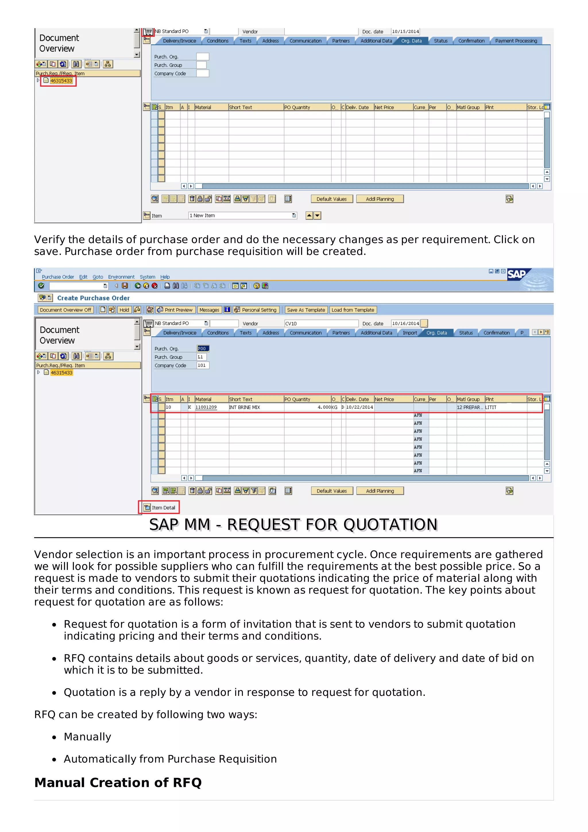 Verify the details of purchase order and do the necessary changes as per requirement. Click on
save. Purchase order from purchase requisition will be created.
SAP MM - REQUEST FOR QUOTATIONSAP MM - REQUEST FOR QUOTATION
Vendor selection is an important process in procurement cycle. Once requirements are gathered
we will look for possible suppliers who can fulfill the requirements at the best possible price. So a
request is made to vendors to submit their quotations indicating the price of material along with
their terms and conditions. This request is known as request for quotation. The key points about
request for quotation are as follows:
Request for quotation is a form of invitation that is sent to vendors to submit quotation
indicating pricing and their terms and conditions.
RFQ contains details about goods or services, quantity, date of delivery and date of bid on
which it is to be submitted.
Quotation is a reply by a vendor in response to request for quotation.
RFQ can be created by following two ways:
Manually
Automatically from Purchase Requisition
Manual Creation of RFQ
 