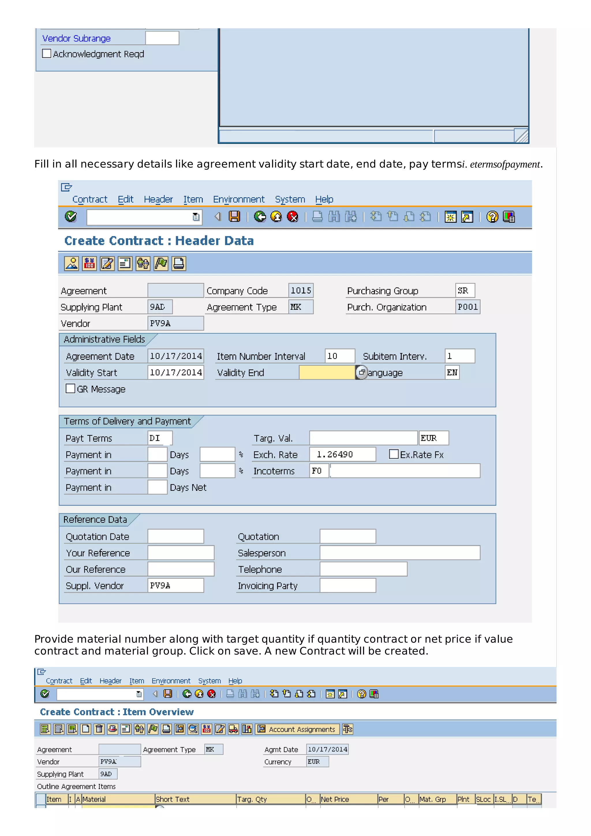 Fill in all necessary details like agreement validity start date, end date, pay termsi. etermsofpayment.
Provide material number along with target quantity if quantity contract or net price if value
contract and material group. Click on save. A new Contract will be created.
 