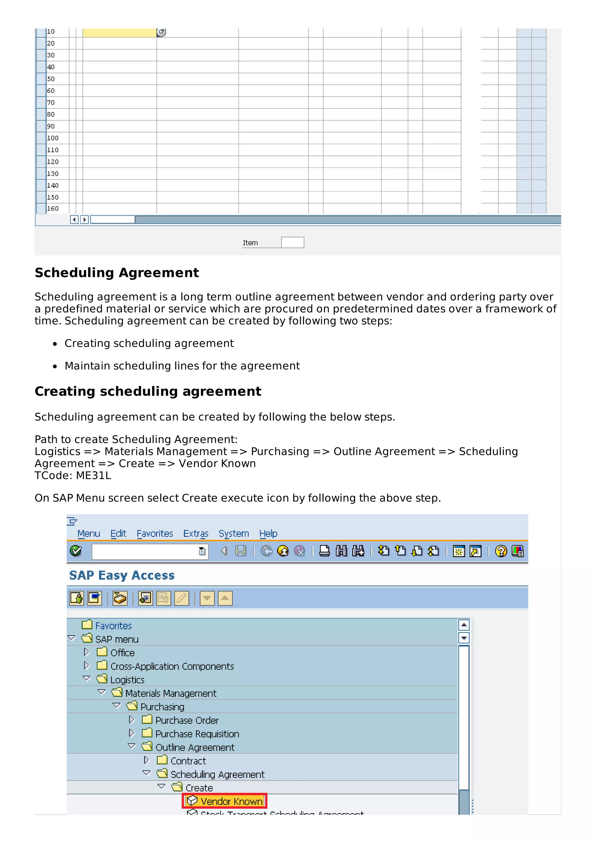 Scheduling Agreement
Scheduling agreement is a long term outline agreement between vendor and ordering party over
a predefined material or service which are procured on predetermined dates over a framework of
time. Scheduling agreement can be created by following two steps:
Creating scheduling agreement
Maintain scheduling lines for the agreement
Creating scheduling agreement
Scheduling agreement can be created by following the below steps.
Path to create Scheduling Agreement:
Logistics => Materials Management => Purchasing => Outline Agreement => Scheduling
Agreement => Create => Vendor Known
TCode: ME31L
On SAP Menu screen select Create execute icon by following the above step.
 