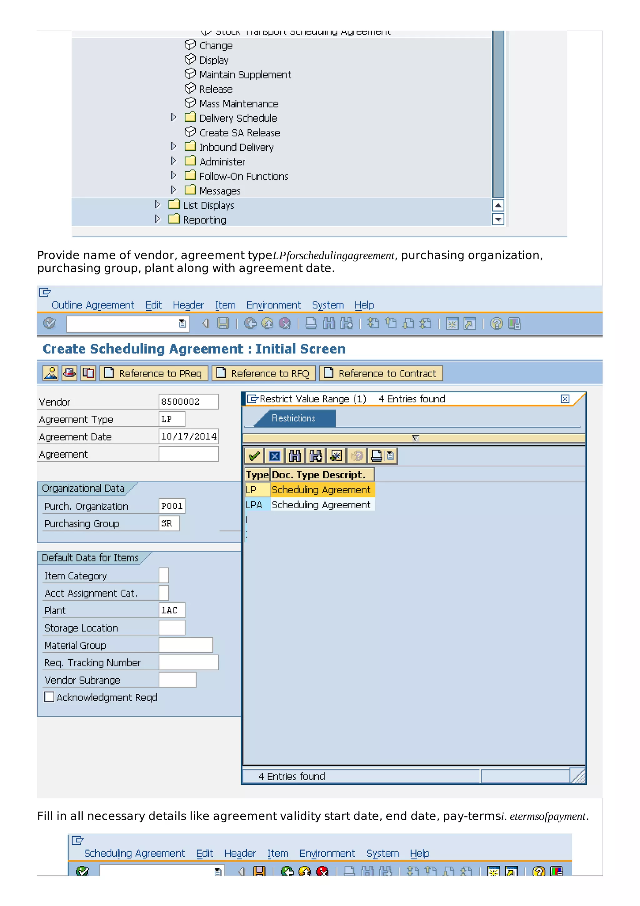 Provide name of vendor, agreement typeLPforschedulingagreement, purchasing organization,
purchasing group, plant along with agreement date.
Fill in all necessary details like agreement validity start date, end date, pay-termsi. etermsofpayment.
 