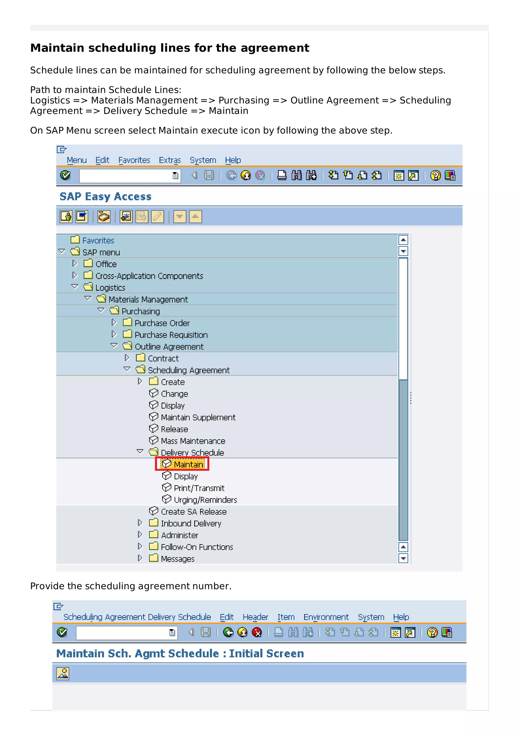Maintain scheduling lines for the agreement
Schedule lines can be maintained for scheduling agreement by following the below steps.
Path to maintain Schedule Lines:
Logistics => Materials Management => Purchasing => Outline Agreement => Scheduling
Agreement => Delivery Schedule => Maintain
On SAP Menu screen select Maintain execute icon by following the above step.
Provide the scheduling agreement number.
 
