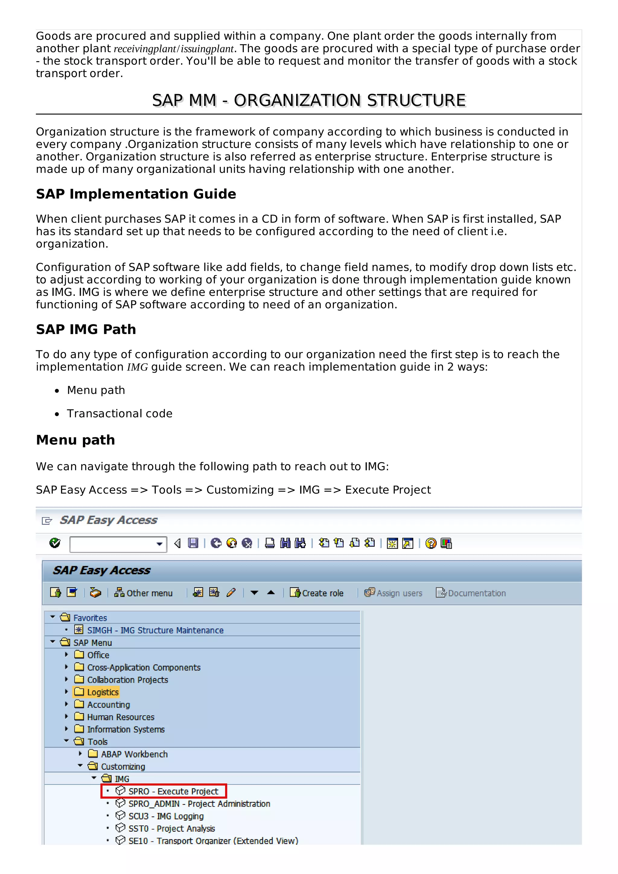 Goods are procured and supplied within a company. One plant order the goods internally from
another plant receivingplant/issuingplant. The goods are procured with a special type of purchase order
- the stock transport order. You'll be able to request and monitor the transfer of goods with a stock
transport order.
SAP MM - ORGANIZATION STRUCTURESAP MM - ORGANIZATION STRUCTURE
Organization structure is the framework of company according to which business is conducted in
every company .Organization structure consists of many levels which have relationship to one or
another. Organization structure is also referred as enterprise structure. Enterprise structure is
made up of many organizational units having relationship with one another.
SAP Implementation Guide
When client purchases SAP it comes in a CD in form of software. When SAP is first installed, SAP
has its standard set up that needs to be configured according to the need of client i.e.
organization.
Configuration of SAP software like add fields, to change field names, to modify drop down lists etc.
to adjust according to working of your organization is done through implementation guide known
as IMG. IMG is where we define enterprise structure and other settings that are required for
functioning of SAP software according to need of an organization.
SAP IMG Path
To do any type of configuration according to our organization need the first step is to reach the
implementation IMG guide screen. We can reach implementation guide in 2 ways:
Menu path
Transactional code
Menu path
We can navigate through the following path to reach out to IMG:
SAP Easy Access => Tools => Customizing => IMG => Execute Project
 