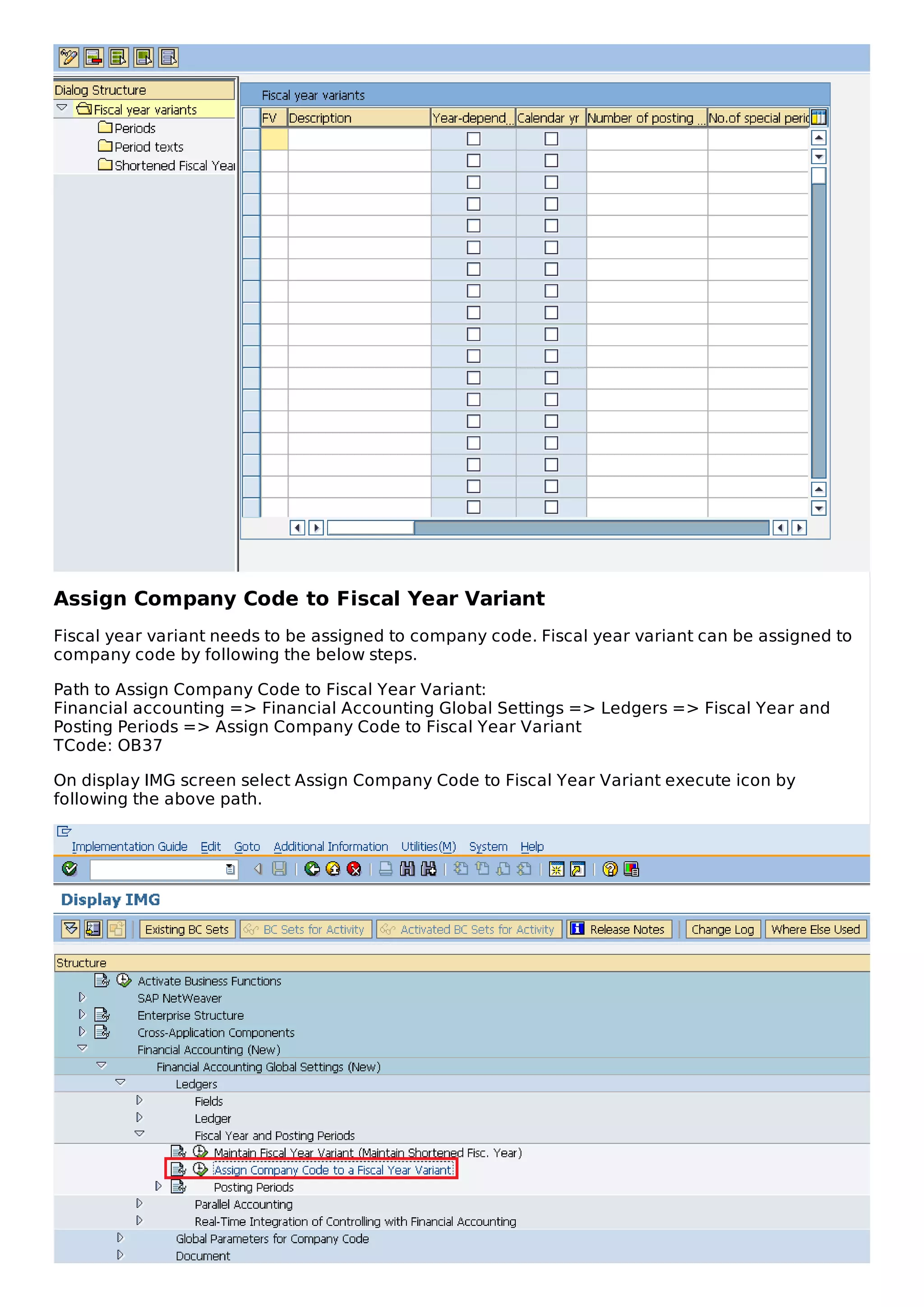 Assign Company Code to Fiscal Year Variant
Fiscal year variant needs to be assigned to company code. Fiscal year variant can be assigned to
company code by following the below steps.
Path to Assign Company Code to Fiscal Year Variant:
Financial accounting => Financial Accounting Global Settings => Ledgers => Fiscal Year and
Posting Periods => Assign Company Code to Fiscal Year Variant
TCode: OB37
On display IMG screen select Assign Company Code to Fiscal Year Variant execute icon by
following the above path.
 