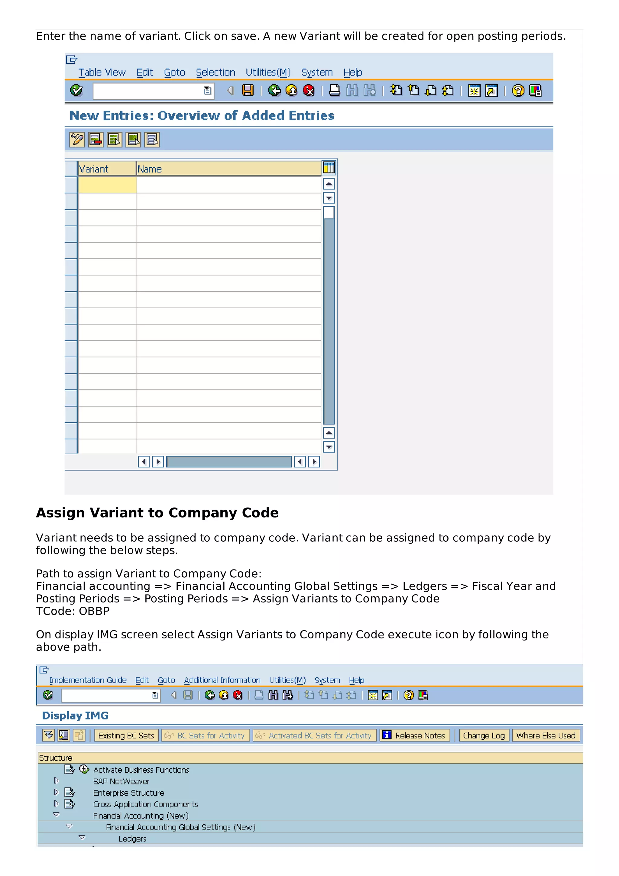 Enter the name of variant. Click on save. A new Variant will be created for open posting periods.
Assign Variant to Company Code
Variant needs to be assigned to company code. Variant can be assigned to company code by
following the below steps.
Path to assign Variant to Company Code:
Financial accounting => Financial Accounting Global Settings => Ledgers => Fiscal Year and
Posting Periods => Posting Periods => Assign Variants to Company Code
TCode: OBBP
On display IMG screen select Assign Variants to Company Code execute icon by following the
above path.
 