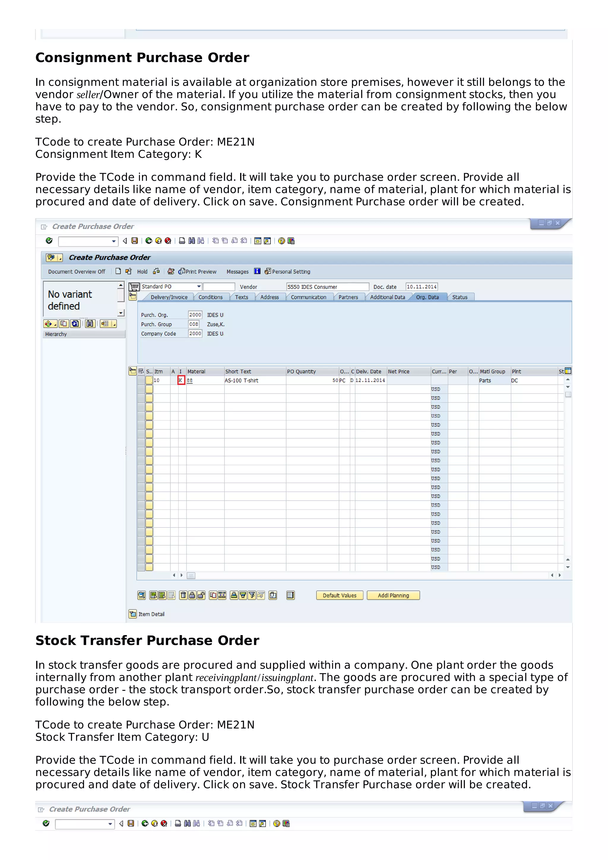 Consignment Purchase Order
In consignment material is available at organization store premises, however it still belongs to the
vendor seller/Owner of the material. If you utilize the material from consignment stocks, then you
have to pay to the vendor. So, consignment purchase order can be created by following the below
step.
TCode to create Purchase Order: ME21N
Consignment Item Category: K
Provide the TCode in command field. It will take you to purchase order screen. Provide all
necessary details like name of vendor, item category, name of material, plant for which material is
procured and date of delivery. Click on save. Consignment Purchase order will be created.
Stock Transfer Purchase Order
In stock transfer goods are procured and supplied within a company. One plant order the goods
internally from another plant receivingplant/issuingplant. The goods are procured with a special type of
purchase order - the stock transport order.So, stock transfer purchase order can be created by
following the below step.
TCode to create Purchase Order: ME21N
Stock Transfer Item Category: U
Provide the TCode in command field. It will take you to purchase order screen. Provide all
necessary details like name of vendor, item category, name of material, plant for which material is
procured and date of delivery. Click on save. Stock Transfer Purchase order will be created.
 