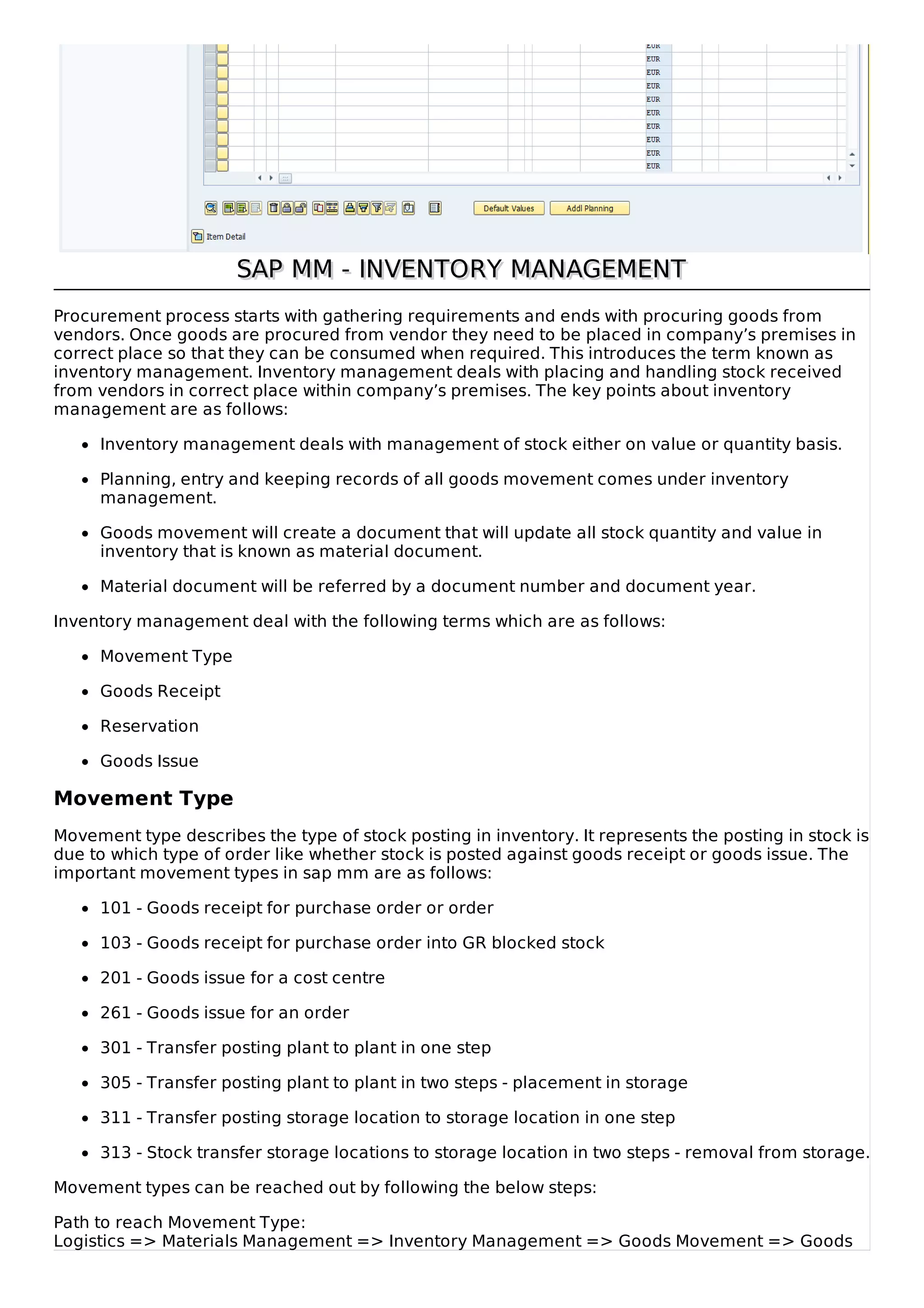 SAP MM - INVENTORY MANAGEMENTSAP MM - INVENTORY MANAGEMENT
Procurement process starts with gathering requirements and ends with procuring goods from
vendors. Once goods are procured from vendor they need to be placed in company’s premises in
correct place so that they can be consumed when required. This introduces the term known as
inventory management. Inventory management deals with placing and handling stock received
from vendors in correct place within company’s premises. The key points about inventory
management are as follows:
Inventory management deals with management of stock either on value or quantity basis.
Planning, entry and keeping records of all goods movement comes under inventory
management.
Goods movement will create a document that will update all stock quantity and value in
inventory that is known as material document.
Material document will be referred by a document number and document year.
Inventory management deal with the following terms which are as follows:
Movement Type
Goods Receipt
Reservation
Goods Issue
Movement Type
Movement type describes the type of stock posting in inventory. It represents the posting in stock is
due to which type of order like whether stock is posted against goods receipt or goods issue. The
important movement types in sap mm are as follows:
101 - Goods receipt for purchase order or order
103 - Goods receipt for purchase order into GR blocked stock
201 - Goods issue for a cost centre
261 - Goods issue for an order
301 - Transfer posting plant to plant in one step
305 - Transfer posting plant to plant in two steps - placement in storage
311 - Transfer posting storage location to storage location in one step
313 - Stock transfer storage locations to storage location in two steps - removal from storage.
Movement types can be reached out by following the below steps:
Path to reach Movement Type:
Logistics => Materials Management => Inventory Management => Goods Movement => Goods
 