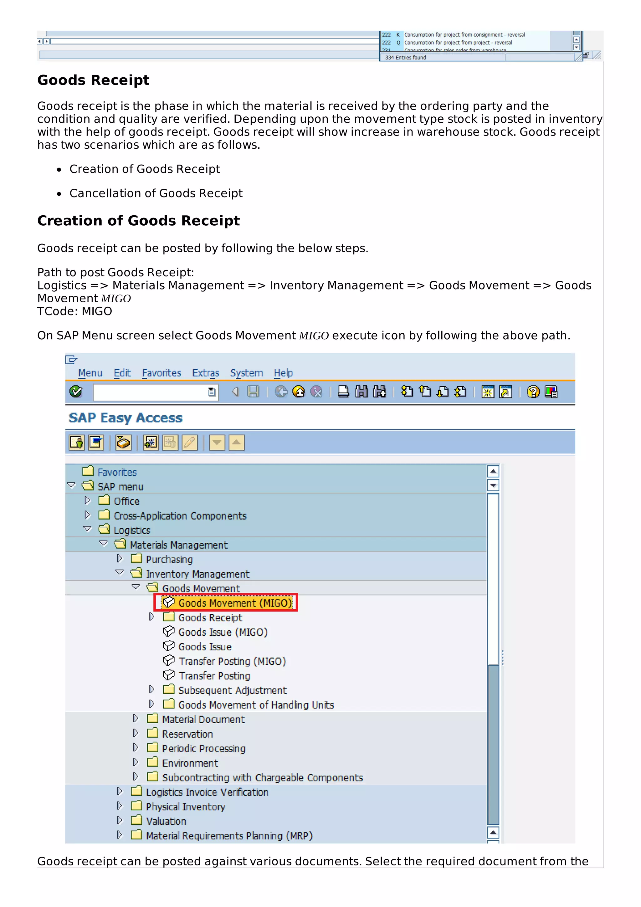 Goods Receipt
Goods receipt is the phase in which the material is received by the ordering party and the
condition and quality are verified. Depending upon the movement type stock is posted in inventory
with the help of goods receipt. Goods receipt will show increase in warehouse stock. Goods receipt
has two scenarios which are as follows.
Creation of Goods Receipt
Cancellation of Goods Receipt
Creation of Goods Receipt
Goods receipt can be posted by following the below steps.
Path to post Goods Receipt:
Logistics => Materials Management => Inventory Management => Goods Movement => Goods
Movement MIGO
TCode: MIGO
On SAP Menu screen select Goods Movement MIGO execute icon by following the above path.
Goods receipt can be posted against various documents. Select the required document from the
 