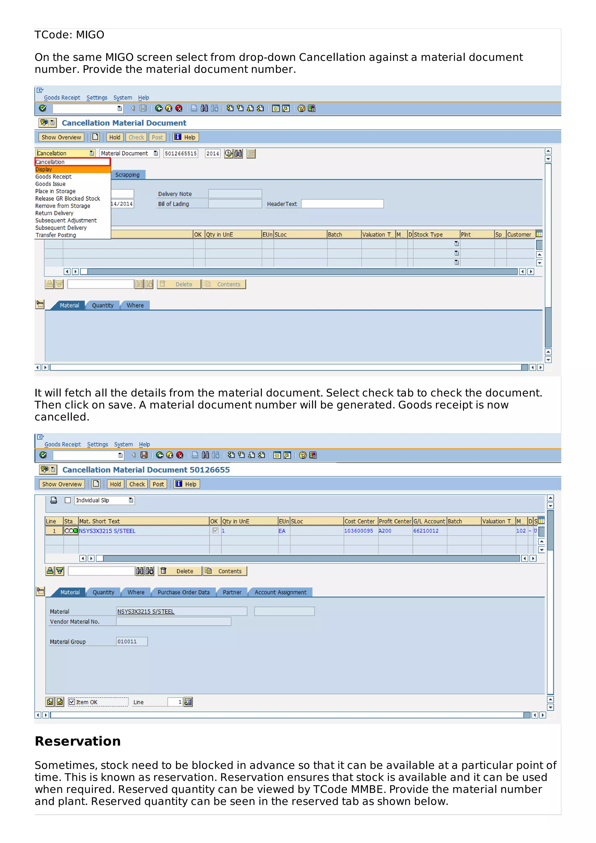TCode: MIGO
On the same MIGO screen select from drop-down Cancellation against a material document
number. Provide the material document number.
It will fetch all the details from the material document. Select check tab to check the document.
Then click on save. A material document number will be generated. Goods receipt is now
cancelled.
Reservation
Sometimes, stock need to be blocked in advance so that it can be available at a particular point of
time. This is known as reservation. Reservation ensures that stock is available and it can be used
when required. Reserved quantity can be viewed by TCode MMBE. Provide the material number
and plant. Reserved quantity can be seen in the reserved tab as shown below.
 