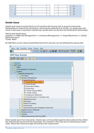 Goods Issue
Goods issue means moving stock out of inventory that may be due to several reasons like
withdrawing of material for sampling or returning the goods back to vendor. So, goods issue will
result in decrease in quantity in warehouse. Goods issue can be done by following the below steps.
Path to post Goods Issue:
Logistics => Materials Management => Inventory Management => Goods Movement => Goods
Movement MIGO
TCode: MIGO
On SAP Menu screen select Goods Movement MIGO execute icon by following the above path.
Select goods issue from drop-down. Goods issue can be posted against various documents. Select
the required document from the drop-down. For example in this case we are selecting purchase
order. Select the movement type according to the requirement.
 