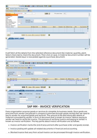 It will fetch all the details from the selected reference document like material, quantity, plant.
Select check tab to check the document. Then click on save. A material document number will be
generated. Goods Issue is now posted against a purchase document.
SAP MM - INVOICE VERIFICATIONSAP MM - INVOICE VERIFICATION
Every organization acquires goods or services to complete its business needs. Once goods are
procured from vendor and placed in company’s premises through goods receipt then we need to
pay to vendor for acquired goods and services. The amount to be paid along with details of
material is provided by vendor in form of document that is known as invoice. Before paying to
vendor we need to verify the invoice. This process of verifying invoice and paying to vendor is
known as invoice verification. The key points about invoice verification are as follows.
Invoice verification marks the end of procurement after purchase order and goods receipt.
Invoice posting will update all related documents in financial and accounting.
Blocked invoice that vary from actual invoice can be processed through invoice verification.
 