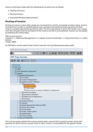Invoice verification deals with the following terms which are as follows.
Posting of Invoice
Blocked Invoice
Evaluated Receipt SettlementERS
Posting of Invoice
Posting of invoice is done after goods are received from vendor and goods receipt is done. Invoice
received from vendor is verified against cost, quantity and quality by ordering party and then
invoice is posted against that purchase order. So, this is the phase in which the vendor seller is paid
from the company and reconciliation of the invoice and PO is accomplished. Invoice can be posted
by following the below steps.
Path to post Invoice:
Logistics => Materials Management => Logistic Invoice Verification => Document Entry => Enter
Invoice
TCode: MIRO
On SAP Menu screen select Enter Invoice execute icon by following the above path.
Fill in all necessary details like invoice posting date, amount that is paid to vendor along with
quantity for which amount is paid. Click on save. Invoice is now posted for the goods receipt.
 