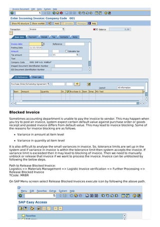 Blocked Invoice
Sometimes accounting department is unable to pay the invoice to vendor. This may happen when
you try to post an invoice, system expect certain default value against purchase order or goods
receipt and posted invoice differs from default value. This may lead to invoice blocking. Some of
the reasons for invoice blocking are as follows.
Variance in amount at item level
Variance in quantity at item level
It is also difficult to analyse the small variances in invoice. So, tolerance limits are set up in the
system and if variance in invoice is within the tolerance limit then system accepts the invoice. If
variance limit is exceeded then it may lead to blocking of invoice. Then we need to manually
unblock or release that invoice if we want to process the invoice. Invoice can be unblocked by
following the below steps.
Path to Release Blocked Invoice:
Logistics => Materials Management => Logistic Invoice verification => Further Processing =>
Release Blocked Invoice
TCode: MRBR
On SAP Menu screen select Release Blocked Invoices execute icon by following the above path.
 