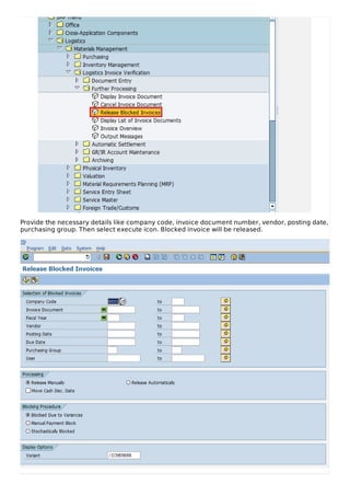 Provide the necessary details like company code, invoice document number, vendor, posting date,
purchasing group. Then select execute icon. Blocked invoice will be released.
 