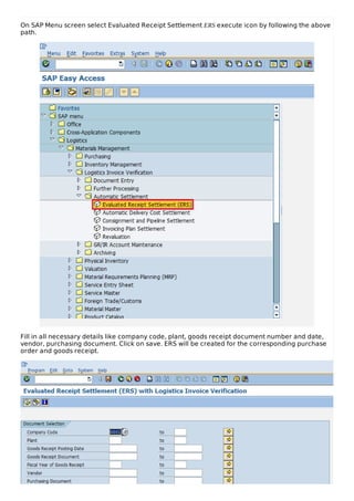 On SAP Menu screen select Evaluated Receipt Settlement ERS execute icon by following the above
path.
Fill in all necessary details like company code, plant, goods receipt document number and date,
vendor, purchasing document. Click on save. ERS will be created for the corresponding purchase
order and goods receipt.
 