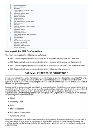 Menu path for MM Configuration
The main menu paths for MM area are as follows:
SAP Customizing Implementation Guide IMG => Enterprise Structure => Definition
SAP Customizing Implementation Guide IMG => Enterprise Structure => Assignment
SAP Customizing Implementation Guide IMG => Logistics => General => Material Master
SAP Customizing Implementation Guide IMG => Materials Management
SAP MM - ENTERPRISE STRUCTURESAP MM - ENTERPRISE STRUCTURE
Every organization has some framework or some structure is defined according to which the whole
business runs. Enterprise structure is the structure that represents an enterprise in SAP ERP
system. It is subdivided into various organizational units which for legal reason or business related
reason are grouped together.
Enterprise structure defines various levels in an organization. These levels are placed according to
some hierarchy. Each level has some specific functionality associated with it, which in a combined
way describes the working of an organization. Also enterprise structure defines various
organizational units that are present in an enterprise. The Organizational Structure in MM consists
of following Organizational Levels:
Client
Company Code
Plant
Storage Location
Purchasing Organization
Purchasing Group
Following diagram is one such organizational structure which describes the levels incorporated in
an organization. Client being at the topmost, followed by multiple company code, followed by
multiple plants, plants having multiple storage location with their own or centralized purchasing
organizations.
 
