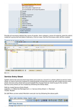Provide all necessary details like name of vendor, item category, name of material, plant for which
material is procured and date of delivery. Click on save. Service Purchase order will be created.
Service Entry Sheet
System stores the services that have been procured as a record in a sheet called as service entry
sheet. In case of services instead of creating goods receipt document we will create service entry
sheet. Service entry sheet will accommodate the charges that we need to pay to the vendor.
Service entry sheet can be created by following the below steps.
Path to create Service Entry Sheet:
Logistics => Materials Management => Service Entry Sheet => Maintain
TCode: ML81N
On SAP Menu screen select Maintain execute icon by following the above path.
 