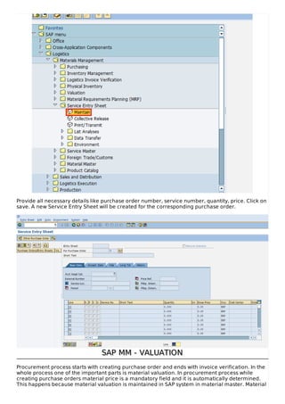 Provide all necessary details like purchase order number, service number, quantity, price. Click on
save. A new Service Entry Sheet will be created for the corresponding purchase order.
SAP MM - VALUATIONSAP MM - VALUATION
Procurement process starts with creating purchase order and ends with invoice verification. In the
whole process one of the important parts is material valuation. In procurement process while
creating purchase orders material price is a mandatory field and it is automatically determined.
This happens because material valuation is maintained in SAP system in material master. Material
 