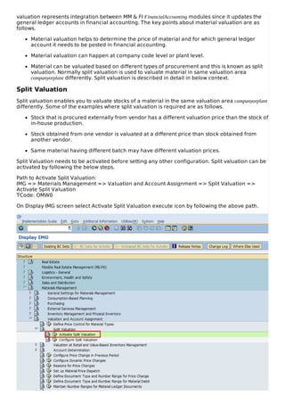 valuation represents integration between MM & FI FinancialAccounting modules since it updates the
general ledger accounts in financial accounting. The key points about material valuation are as
follows.
Material valuation helps to determine the price of material and for which general ledger
account it needs to be posted in financial accounting.
Material valuation can happen at company code level or plant level.
Material can be valuated based on different types of procurement and this is known as split
valuation. Normally split valuation is used to valuate material in same valuation area
companyorplant differently. Split valuation is described in detail in below context.
Split Valuation
Split valuation enables you to valuate stocks of a material in the same valuation area companyorplant
differently. Some of the examples where split valuation is required are as follows.
Stock that is procured externally from vendor has a different valuation price than the stock of
in-house production.
Stock obtained from one vendor is valuated at a different price than stock obtained from
another vendor.
Same material having different batch may have different valuation prices.
Split Valuation needs to be activated before setting any other configuration. Split valuation can be
activated by following the below steps.
Path to Activate Split Valuation:
IMG => Materials Management => Valuation and Account Assignment => Split Valuation =>
Activate Split Valuation
TCode: OMW0
On Display IMG screen select Activate Split Valuation execute icon by following the above path.
 