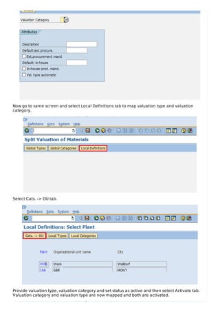 Now go to same screen and select Local Definitions tab to map valuation type and valuation
category.
Select Cats. -> OU tab.
Provide valuation type, valuation category and set status as active and then select Activate tab.
Valuation category and valuation type are now mapped and both are activated.
 
