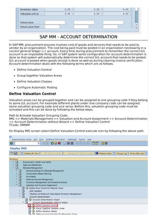 SAP MM - ACCOUNT DETERMINATIONSAP MM - ACCOUNT DETERMINATION
In SAP MM, procurement process involves cost of goods and services that needs to be paid to
vendor by an organization. The cost being paid must be posted in an organization necessarily in a
correct general ledger G/L account. Every time during procurement to remember the correct G/L
account is an impossible thing. So, in SAP system some configuration for account determination is
done so that system will automatically determine the correct G/L account that needs to be posted.
G/L account is posted when goods receipt is done as well as during clearing invoice verification.
Account determination deals with the following terms which are as follows.
Define Valuation Control
Group together Valuation Areas
Define Valuation Classes
Configure Automatic Posting
Define Valuation Control
Valuation areas can be grouped together and can be assigned to one grouping code if they belong
to same G/L account. For example different plants under one company code can be assigned
same valuation grouping code and vice versa. Before this, valuation grouping code must be
activated and this can be done by following the below steps.
Path to Activate Valuation Grouping Code:
IMG => Materials Management => Valuation and Account Assignment => Account Determination
=> Account Determination without Wizard => Define Valuation Control
TCode: OMWM
On Display IMG screen select Define Valuation Control execute icon by following the above path.
 