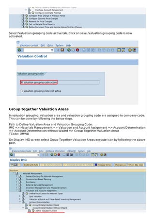 Select Valuation grouping code active tab. Click on save. Valuation grouping code is now
activated.
Group together Valuation Areas
In valuation grouping, valuation area and valuation grouping code are assigned to company code.
This can be done by following the below steps.
Path to Define Valuation Area and Valuation Grouping Code:
IMG => Materials Management => Valuation and Account Assignment => Account Determination
=> Account Determination without Wizard => Group Together Valuation Areas
TCode: OMWD
On Display IMG screen select Group Together Valuation Areas execute icon by following the above
path.
 