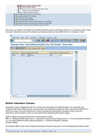 Here you can define valuation area with grouping code and assign them to a company code. Click
on save. Valuation area and valuation grouping code are now defined for a company code.
Define Valuation Classes
Valuation class categorizes the G/L account on the basis of material type. For example raw
material will have different G/L account than the finished material as the cost will be different in
both the cases. Account reference is also maintained along with valuation class. Account
reference and valuation class can be defined by following the below steps.
Path to Define Account Reference and Valuation Class:
IMG => Materials Management => Valuation and Account Assignment => Account Determination
=> Account Determination without Wizard => Define Valuation Classes
TCode: OMSK
On Display IMG screen select Define Valuation Classes execute icon by following the above path.
 