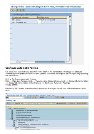 Configure Automatic Posting
G/L account is automatically determined for each of the transaction. This happens because
automatic posting are configured in SAP system. Automatic posting can be configured by following
the below steps.
Path to Configure Automatic Posting:
IMG => Materials Management => Valuation and Account Assignment => Account Determination
=> Account Determination without Wizard => Configure Automatic Postings
TCode: OMWB
On Display IMG screen select Configure Automatic Postings execute icon by following the above
path.
 
