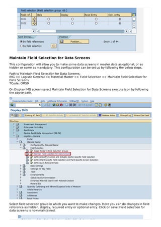 Maintain Field Selection for Data Screens
This configuration will allow you to make some data screens in master data as optional, or as
hidden or some as mandatory. This configuration can be set up by following the below steps.
Path to Maintain Field Selection for Data Screens:
IMG => Logistic General => Material Master => Field Selection => Maintain Field Selection for
Data Screens
TCode: OMS9
On Display IMG screen select Maintain Field Selection for Data Screens execute icon by following
the above path.
Select field selection group in which you want to make changes. Here you can do changes in field
reference as hidden, display, required entry or optional entry. Click on save. Field selection for
data screens is now maintained.
 