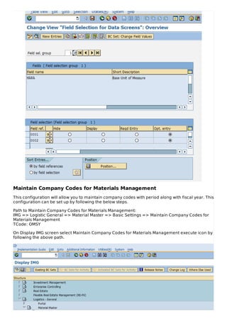 Maintain Company Codes for Materials Management
This configuration will allow you to maintain company codes with period along with fiscal year. This
configuration can be set up by following the below steps.
Path to Maintain Company Codes for Materials Management:
IMG => Logistic General => Material Master => Basic Settings => Maintain Company Codes for
Materials Management
TCode: OMSY
On Display IMG screen select Maintain Company Codes for Materials Management execute icon by
following the above path.
 