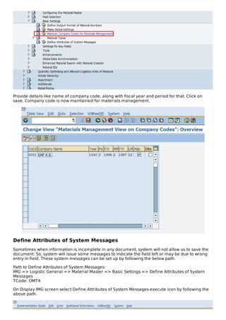 Provide details like name of company code, along with fiscal year and period for that. Click on
save. Company code is now maintained for materials management.
Define Attributes of System Messages
Sometimes when information is incomplete in any document, system will not allow us to save the
document. So, system will issue some messages to indicate the field left or may be due to wrong
entry in field. These system messages can be set up by following the below path.
Path to Define Attributes of System Messages:
IMG => Logistic General => Material Master => Basic Settings => Define Attributes of System
Messages
TCode: OMT4
On Display IMG screen select Define Attributes of System Messages execute icon by following the
above path.
 